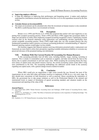 Study Of Human Resource Accounting Practicies
DOI: 10.9790/487X-17132224 www.iosrjournals.org 24 | Page
c) Improving employee efficiency
a. It helps the employees in improving their performance and bargaining power .it makes each employee
understand his contribution towards the betterment of the firm vis-à-vis the expenditure incurred by the firm
on him.
d) Calculate Return on Investment(ROI)
a. The return on investment can be calculated only when the investment on human resource is also considered.
The ROI is useful because there is an investment on human.
VII. Perceptions
Bricker et al. (1995) and Previts et al. (1994) they proposed that analyst will react negatively to any
parting from accepted accounting practice. Porter (1995) and Hines (1988) suggest that accountants define or
shape user perception of reality when employing accepted accounting recognition criteria. Capitalizing a human
resource asset on the financial statements using replacement cost methodology deviates significantly from
current acceptable accounting practice. Porter (1995) might imply that, not only accepted practice but also
fundamental assumptions made to preserve an insecure accounting profession’s misunderstanding of “objective”
financial reporting, analysts would judge it as less reliable.
His literature suggests that financial analysts receiving information presented under a replacement cost
framework are more likely to allow their perceptions regarding available information reliability to overcome any
perceived relevance of the presented training cost information.
VIII. Problems With The Current Practice Of Accounting For Human Resource
In this accounting principles treat all labor costs, including benefits, wages, training, recruiting as
expenses. This is similar to commodities such as materials or supplies, and labor moved from the farm to the
factory due to capital concentration in and near major cities. While accepting the accounting theory the long-
term nature of capital assets and natural resource reserves, the current accounting system masks labor’s long
term contributions to the firm. The accounting methodology has addressed current trends in the economy
regarding non capital assets, with a general change toward a market-to-market.
IX. Conclusion
Where HRA would give an organization a right vision towards the way forward, but most of the
organizations do not value their plans and human resources to implement of HR are at a very early stage. So
they should more concentrate on both theoretical as well as practical. Hence considering the importance of
HRA, the government has to take proper initiation as well as the Professional Boards at the national and
international levels in respect of formulation of special accounting standard, and valuation models on the
measurement and reporting of the value of HR.
References
Journal Papers:
[1] Guru Prasad Puttu (2009) “Human Resource Accounting Issues and Challenges, ICIMP Journal of Accounting Review, Jaipur,
Volume II,
[2] Bonner, S. E., and Walker, P. L. (1994) "The Effects of Instruction and Experience on the Acquisition of Auditing Knowledge," The
Accounting Review 157-178.
Books:
[3] Flamholtz, E. G. 1947 Human Resource Accounting. Encino, Dickenson.
 