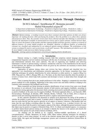 IOSR Journal of Computer Engineering (IOSR-JCE)
e-ISSN: 2278-0661,p-ISSN: 2278-8727, Volume 17, Issue 1, Ver. IV (Jan – Feb. 2015), PP 13-17
www.iosrjournals.org
DOI: 10.9790/0661-17141317 www.iosrjournals.org 13 | Page
Feature Based Semantic Polarity Analysis Through Ontology
Dr.M.S.Anbarasi1
, Sarathkumar.B2
, Bomanna jaswanth2
,
Shahul Nikamuthul asiqine.H2
1( Department of Information Technology , Pondicherry Engineering College, Pondicherry ,India. )
2( Department of Information Technology , Pondicherry Engineering College, Pondicherry ,India.)
Abstract: Opinion mining, a trending research area where customers feels that opinions of others are always
important for making decisions while purchasing the products. Here the problem is to collect those opinions
and preprocess them. Thus, the customer reviews have been collected and after that Ontology is constructed to
structure the information available in unstructured text reviews and to exploit semantic relation between them.
Then we extract the features of the product and their opinions further polarities (positive, negative or neutral) of
different features of certain digital products are identified. Opinions of different features of productivity
customer are classified and summarized by an enhanced opinion mining technique. The performance of the
system is evaluated by metrics such as precisions, recall and F-measure. This information provided to users will
be more helpful to make decisions before buying a product.
Keywords: ontology,opinion mining,feature extraction,pos tagging,polarity identification
I. Introduction
Opinion mining is a highly trending research field that comprises natural language processing,
computational linguistics and text analysis techniques with the aim of extracting various kinds of added-value
and informational elements from users‟ opinions. The task of organizing user feedback and retrieving
information is known as opinion mining. Customers‟ satisfaction is the key to the manufactures for the success
of their business, the opinions (or) feedbacks which are given by the customers are necessary to know about
their products in the market.
Approaches of opinion mining where user reviews has been collected and classified into two
approaches: text classification and information extraction approaches. In the former, researchers have been
exploring techniques for polarity identification for entire document as either positive vs. negative [Bing Liu
2008; Pang and Lee, 2004; L.Zhuang 2006, etc.]. The latter, on the other hand, describes about the products or
reviews at feature level, which helps both customer and developer to know in detail about their strength and
weakness.
Time is running from pin to pin, people preferences to the online shopping is comparatively more than
generic method of in store shopping. Supporting to this many review sites and online websites is helping to the
customers with consisting of the feedbacks and reviews.
Many researchers are being focusing on polarity identification of user reviews from years even though
the accuracy is not achieved. Every document consists of both positive and negative feedbacks ,according to
many opinion mining approaches the document which consisting most positive preferable sentences is considered
as positive feedback ,in the same way for negative feedback. The former approach (Zhou, L., & Chaovalit, 2008;
Neviarouskaya, Prendinger, & Ishizuka, 2009; Taboada, Brooke, Tofiloski, Voll, & Stede, 2011) is based on
opinion words and extracting information about the positive ,negative and neutral documents.
In fact, opinions classified at the document or sentence level determines the rating of the product or
whether the product is good, bad or neutral. A product which is identified by these mining techniques as good
does not mean that the user has positive opinions on all aspects or features. Likewise, a bad product does not
mean that the user dislikes everything about the object. In a document (e.g., a product review), the user
typically writes about both the positive and negative aspects of the object, although the general sentiment toward
that object may be positive or negative (Ahmad & Doja, 2012). To obtain such detailed aspects, it is necessary
to perform feature-based opinion mining in an attempt to identify the features in the opinion and classify the
sentiments of the opinion for each of these features (Feldman, 2013).
An ontology can be defined as an „„explicit, machine-readable specification of a shared
conceptualization‟‟ (Studer, Benjamins, & Fensel, 1998). Many authors utilizing ontologies for defining a
domain so that it serves many purpose. As well as the relations among these terms and are now applied in
various fields, like agent and knowledge management systems and e-commerce platforms (Gómez-Pérez &
Corcho, 2002).
 