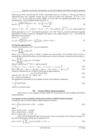 Legendre wavelet for solving linear system of Fredholm and Volterra integral equations
www.ijres.org 15 | Page
Where form a wavelet basis for . In particular, when and then forms an
orthonormal basis [10]. Legendre wavelets have four arguments;
can assume any positive integer, m is the order for Legendre polynomials and t is the
normalized time. They are defined on the interval [0, 1):
where The coefficient is for orthonormality,the
dilation parameter is and translation parameter is .Here, Lm (t) are the well-known Legendre
polynomials of order m, which are orthogonal with respect to the weight function w (t) = 1 and satisfy the
following recursive formula:
2.2 Function approximation
A function defined over [0, 1) may be expanded as
Where in which (.,.) denotes the inner product. If the infinite series in Eq.(8) is
truncated, then Eq.(8) can be written as In the infinite series in eq.(4) is truncated , then eq.(4) can be written as :
Where and are matrices given by
Similarly, a function may be approximated as:
where matrix, with
The integration of the product of two Legendre wavelets vector function is obtained as:
where I is an identity matrix.
III. System of linear integral equations
In this section, we use Legendre wavelets method for solving system of linear Fredholm and Volterra
integral equations.
3.1 Legendre wavelets method for solving System of linear Fredholm integral equations:
Consider the system of linear Fredholm integral equations as follows:
Where
In Eq. (15), the functions K and F are given, and U is the vector function of the solution of system (15)
that will be determined. Consider the ith equation of (15)
 