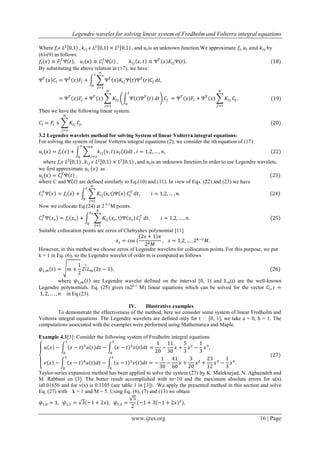 Legendre wavelet for solving linear system of Fredholm and Volterra integral equations
www.ijres.org 16 | Page
Where and is an unknown function.We approximate by
(6)-(9) as follows:
By substituting the above relation in (17), we have:
Then we have the following linear system:
3.2 Legendre wavelets method for solving System of linear Volterra integral equations:
For solving the system of linear Volterra integral equations (2), we consider the ith equation of (17):
where and is an unknown function.In order to use Legendre wavelets,
we first approximate as
where C and are defined similarly to Eq.(10) and (11). In view of Eqs. (22) and (23) we have
Now we collocate Eq.(24) at 2 k-1
M points.
Suitable collocation points are zeros of Chebyshev polynomial [11]
However, in this method we choose zeros of Legendre wavelets for collocation points. For this purpose, we put
k = 1 in Eq. (6), so the Legendre wavelet of order m is computed as follows
where are Legendre wavelet defined on the interval [0, 1) and Lm(t) are the well-known
Legendre polynomials. Eq. (25) gives (n2k-1
M) linear equations which can be solved for the vector
in Eq.(23).
IV. Illustrative examples
To demonstrate the effectiveness of the method, here we consider some system of linear Fredholm and
Volterra integral equations. The Legendre wavelets are defined only for t ϵ [0, 1], we take a = 0, b = 1. The
computations associated with the examples were performed using Mathematica and Maple.
Example 4.1[3]: Consider the following system of Fredholm integral equations
Taylor-series expansion method has been applied to solve the system (27) by K. Maleknejad, N. Aghazadeh and
M. Rabbani en [3]. The better result accomplished with m=10 and the maximum absolute errors for u(x)
is0.01656 and for v(x) is 0.1105 (see table 1 in [3]). We apply the presented method in this section and solve
Eq. (27) with k = 1 and M = 5. Using Eq. (6), (7) and (13) we obtain
 