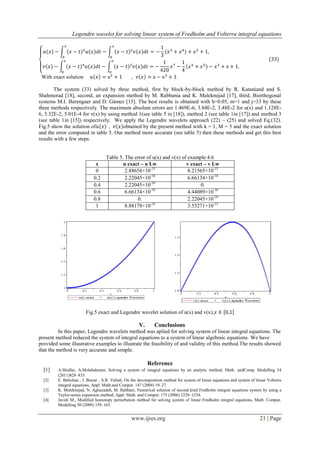 Legendre wavelet for solving linear system of Fredholm and Volterra integral equations
www.ijres.org 21 | Page
With exact solution .
The system (33) solved by three method, first by block-by-block method by R. Kataniand and S.
Shahmorad [18], second, an expansion method by M. Rabbania and K. Maleknejad [17], third, Biorthogonal
systems M.I. Berenguer and D. Gámez [15]. The best results is obtained with h=0.05, m=1 and j=33 by these
three methods respectively. The maximum absolute errors are 1.469E-6, 3.84E-2, 3.48E-2 for u(x) and 1.128E-
6, 3.32E-2, 5.01E-4 for v(x) by using method 1(see table 5 in [18]), method 2 (see table 1in [17]) and method 3
(see table 1in [15]) respectively. We apply the Legendre wavelets approach (22) – (25) and solved Eq.(32).
Fig.5 show the solution of obtained by the present method with k = 1, M = 5 and the exact solution
and the error computed in table 5. Our method more accurate (see table 5) then these methods and get this best
results with a few steps.
Table 5. The error of u(x) and v(x) of example 4.6
x u exact – u Lw v exact – v Lw
0 2.88658×10-15
8.21565×10-15
0.2 2.22045×10-16
6.66134×10-16
0.4 2.22045×10-16
0.
0.6 6.66134×10-16
4.44089×10-16
0.8 0. 2.22045×10-16
1 8.88178×10-16
3.55271×10-15
Fig.5 exact and Legendre wavelet solution of u(x) and v(x),
V. Conclusions
In this paper, Legendre wavelets method was aplied for solving system of linear integral equations. The
present method reduced the system of integral equations to a system of linear algebraic equations. We have
provided some illustrative examples to illustrate the feasibility of and validity of this method.The results showed
that the method is very accurate and simple.
Reference
[1] A.Shidfar, A.Molabahrami, Solving a system of integral equations by an analytic method, Math. andComp. Modelling 54
(2011)828–835.
[2] E. Babolian , J. Biazar , A.R. Vahidi, On the decomposition method for system of linear equations and system of linear Volterra
integral equations, Appl. Math.and Comput. 147 (2004) 19–27.
[3] K. Maleknejad, N. Aghazadeh, M. Rabbani, Numerical solution of second kind Fredholm integral equations system by using a
Taylor-series expansion method, Appl. Math. and Comput. 175 (2006) 1229–1234.
[4] Javidi M., Modified homotopy perturbation method for solving system of linear Fredholm integral equations, Math. Comput.
Modelling 50 (2009) 159–165.
 