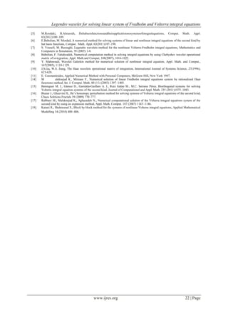 Legendre wavelet for solving linear system of Fredholm and Volterra integral equations
www.ijres.org 22 | Page
[5] M.Roodaki, H.Almasieh, Deltabasisfunctionsandtheirapplicationstosystemsofintegralequations, Comput. Math. Appl.
63(2012)100–109.
[6] E.Babolian, M. Mordad, A numerical method for solving systems of linear and nonlinear integral equations of the second kind by
hat basis functions, Comput. Math. Appl. 62(2011)187–198.
[7] S. Yousefi, M. Razzaghi, Legendre wavelets method for the nonlinear Volterra-Fredholm integral equations, Mathematics and
Computers in Simulation, 70 (2005) 1-8.
[8] Babolian, F. Fattahzadeh, Numerical computation method in solving integral equations by using Chebyshev wavelet operational
matrix of in-tegration, Appl. Math.and Comput, 188(2007), 1016-1022.
[9] Y. Mahmoudi, Wavelet Galerkin method for numerical solution of nonlinear integral equation, Appl. Math. and Comput.,
167(2005), 1119-1129.
[10] J.S.Gu, W.S. Jiang, The Haar wavelets operational matrix of integration, International Journal of Systems Science, 27(1996),
623-628.
[11] E. Constantinides, Applied Numerical Method with Personal Computers, McGraw-Hill, New York 1987.
[14] M aleknejad K., Mirzaee F., Numerical solution of linear Fredholm integral equations system by rationalized Haar
functions method, Int. J. Comput. Math. 80 (11) (2003) 1397–1405.
[15] Berenguer M. I., Gámez D., Garralda-Guillem A. I., Ruiz Galán M., M.C. Serrano Pérez, Biorthogonal systems for solving
Volterra integral equation systems of the second kind, Journal of Computational and Appl. Math. 235 (2011)1875–1883.
[16] Biazar J , Ghazvini H , He’s homotopy perturbation method for solving systems of Volterra integral equations of the second kind,
Chaos Solitions Fractals 39 (2009) 770–777.
[17] Rabbani M., Maleknejad K., Aghazadeh N., Numerical computational solution of the Volterra integral equations system of the
second kind by using an expansion method, Appl. Math. Comput. 187 (2007) 1143–1146.
[18] Katani R., Shahmorad S., Block by block method for the systems of nonlinear Volterra integral equations, Applied Mathematical
Modelling 34 (2010) 400–406.
 