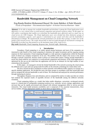 IOSR Journal of Computer Engineering (IOSR-JCE)
e-ISSN: 2278-0661,p-ISSN: 2278-8727, Volume 17, Issue 2, Ver. II (Mar – Apr. 2015), PP 18-21
www.iosrjournals.org
DOI: 10.9790/0661-17221821 www.iosrjournals.org 18 | Page
Bandwidth Management on Cloud Computing Network
Eng.Randa Ibrahim Mohammed Ibnouf, Dr.Amin Babiker A/Nabi Mustafa
Faculty of Postgraduate – Telecommunication Engineer –Al-Neelain University-Khartoum – Sudan
Abstract: To be able to manage the available bandwidth and distribute it among the Cloud Applications users
effectively is a very critical issue to avoid network congestion and network resources abuse. In this paper we
will explore a mechanism that enables us to distribute the bandwidth more effectively and in a smart way on
cloud service for CBS Company. The Cloud Application users were divided into three distinctive groups of
network consumption capacity, each capacity is determined as per actual work done and the bandwidth is
determined accordingly. We monitored the network performance for all the three groups, to make sure of the
quality of the network service. The results showed that we had succeeded through our mechanism to manage the
bandwidth in an ideal way that granted to us the maximum usage of the cloud service.
Key work: Bandwidth, Cloud computing, Response time, Network traffic, Monitoring
I. Introduction:
Nowadays, Cloud computing is so widely spread among businesses and most of the companies are
interested to take benefit of the cloud computing to minimize the capital investment and the ongoing running
expenses for their automation. Cloud computing brought in a wide spectrum of applications within the financial
reach of almost any company irrespective of its size. The problem with the cloud is the access to the cloud
through a network connection, because cloud is always on remote data Centers. Getting enough bandwidth to
access the cloud could be very expensive to avoid network congestion and slowness. If the cloud application is
optimized for the use on the cloud then the application will not be an obstacle for the high number of user
connecting to the cloud.[2]
In this paper , we managed to divide the limited bandwidth of the network accessing the cloud among
the different users as per each user group needs for traffic on the network to discharge his routine daily work.
We have carried out three simulations on three networks with different traffic capacity on average on a
specific database application. We divided the users into three groups in accordance with their actual data need
and we assigned the relevant bandwidth to each of them. We monitored and analyzed the network performance
through measuring its metrics:
Throughput, Response time and utilization, and we compared the metrics to make sure that our criteria
had rendered the expected results of equitable division of the bandwidth among the different networks
simulated.
Cloud computing defines as a model that helps enable ubiquitous, convenient, on-demand network
access to a shared pool of configurable computing resources (e.g., networks, servers, storage, applications, and
services) that can be rapidly provisioned and released with minimal management effort or service provider
interaction. This cloud model promotes availability and is composed of five essential characteristics, three
service models, and four deployment models we show theirs on figure below. [1] [3]
Figure 1:cloud models,service models and characteristics models
 