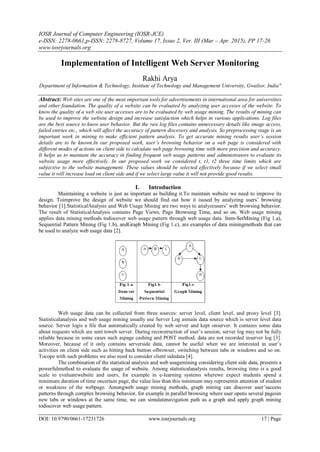 IOSR Journal of Computer Engineering (IOSR-JCE)
e-ISSN: 2278-0661,p-ISSN: 2278-8727, Volume 17, Issue 2, Ver. III (Mar – Apr. 2015), PP 17-26
www.iosrjournals.org
DOI: 10.9790/0661-17231726 www.iosrjournals.org 17 | Page
Implementation of Intelligent Web Server Monitoring
Rakhi Arya
Department of Information & Technology, Institute of Technology and Management University, Gwalior, India"
Abstract: Web sites are one of the most important tools for advertisements in international area for universities
and other foundation. The quality of a website can be evaluated by analyzing user accesses of the website. To
know the quality of a web site user accesses are to be evaluated by web usage mining. The results of mining can
be used to improve the website design and increase satisfaction which helps in various applications. Log files
are the best source to know user behavior. But the raw log files contains unnecessary details like image access,
failed entries etc., which will affect the accuracy of pattern discovery and analysis. So preprocessing stage is an
important work in mining to make efficient pattern analysis. To get accurate mining results user’s session
details are to be known.In our proposed work, user’s browsing behavior on a web page is considered with
different modes of actions on client side to calculate web page browsing time with more precision and accuracy.
It helps us to maintain the accuracy in finding frequent web usage patterns and administrators to evaluate its
website usage more effectively. In our proposed work we considered t, t1, t2 three time limits which are
subjective to the website management. These values should be selected effectively because if we select small
value it will increase load on client side and if we select large value it will not provide good results.
I. Introduction
Maintaining a website is just as important as building it.To maintain website we need to improve its
design. Toimprove the design of website we should find out how it isused by analyzing users‟ browsing
behavior [1].StatisticalAnalysis and Web Usage Mining are two ways to analyzeusers‟ web browsing behavior.
The result of StatisticalAnalysis contains Page Views, Page Browsing Time, and so on. Web usage mining
applies data mining methods todiscover web usage pattern through web usage data. Item-SetMining (Fig 1.a),
Sequential Pattern Mining (Fig 1.b), andGraph Mining (Fig 1.c), are examples of data miningmethods that can
be used to analyze web usage data [2].
Web usage data can be collected from three sources: server level, client level, and proxy level [3].
Statisticalanalysis and web usage mining usually use Server Log asmain data source which is server level data
source. Server logis a file that automatically created by web server and kept onserver. It contains some data
about requests which are sent toweb server. During reconstruction of user‟s session, server log may not be fully
reliable because in some cases such aspage cashing and POST method, data are not recorded inserver log [3].
Moreover, because of it only contains serverside data, cannot be useful when we are interested in user‟s
activities on client side such as hitting back button ofbrowser, switching between tabs or windows and so on.
Tocope with such problems we also need to consider client sidedata [4].
The combination of the statistical analysis and web usagemining considering client side data, presents a
powerfulmethod to evaluate the usage of website. Among statisticalanalysis results, browsing time is a good
scale to evaluatewebsite and users, for example in e-learning systems wherewe expect students spend a
minimum duration of time oncertain page, the value less than this minimum may representin attention of student
or weakness of the webpage. Amongweb usage mining methods, graph mining can discover user‟saccess
patterns through complex browsing behavior, for example in parallel browsing where user opens several pagesin
new tabs or windows at the same time, we can simulatenavigation path as a graph and apply graph mining
todiscover web usage pattern.
 