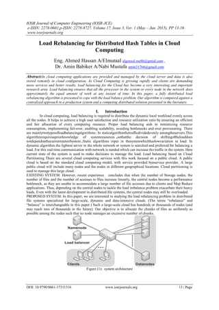 IOSR Journal of Computer Engineering (IOSR-JCE)
e-ISSN: 2278-0661,p-ISSN: 2278-8727, Volume 17, Issue 3, Ver. 1 (May – Jun. 2015), PP 13-16
www.iosrjournals.org
DOI: 10.9790/0661-17311316 www.iosrjournals.org 13 | Page
Load Rebalancing for Distributed Hash Tables in Cloud
Computing
Eng. Ahmed Hassan A/Elmutaal algonsol.me86@gmial.com ,
Dr. Amin Babiker A/Nabi Mustafa amin31766@gmail.com
Abstract:In cloud computing applications are provided and managed by the cloud server and data is also
stored remotely in cloud configuration. As Cloud Computing is growing rapidly and clients are demanding
more services and better results, load balancing for the Cloud has become a very interesting and important
research area. Load balancing ensures that all the processor in the system or every node in the network does
approximately the equal amount of work at any instant of time. In this paper, a fully distributed load
rebalancing algorithm is presented to cope with the load balance problem. Our algorithm is compared against a
centralized approach in a production system and a competing distributed solution presented in the literature.
I. Introduction
In cloud computing, load balancing is required to distribute the dynamic local workload evenly across
all the nodes. It helps to achieve a high user satisfaction and resource utilization ratio by ensuring an efficient
and fair allocation of every computing resource. Proper load balancing aids in minimizing resource
consumption, implementing fail-over, enabling scalability, avoiding bottlenecks and over provisioning. There
are mainlytwotypesofloadbalancingalgorithms: In staticalgorithmthetrafficdividedevenly amongtheservers.This
algorithmrequiresapriorknowledge of systemresources ,sothatthe decision of shiftingoftheloaddoes
notdependonthecurrentstateofsystem .Static algorithms roper in thesystemwhichhaslowvariation in load. In
dynamic algorithm the lightest server in the whole network or system is searched and preferred for balancing a
load. For this real time communication with network is needed which can increase the traffic in the system. Here
current state of the system is used to make decisions to manage the load. Load balancing based on Cloud
Partitioning There are several cloud computing services with this work focused on a public cloud. A public
cloud is based on the standard cloud computing model, with service provided byaservice provider. A large
public cloud will include many nodes and the nodes in different geographical locations. Cloud partitioning is
used to manage this large cloud.
EXISTING SYSTEM: However, recent experience concludes that when the number of Storage nodes, the
number of files and the number of accesses to files increase linearly, the central nodes become a performance
bottleneck, as they are unable to accommodate a large number of file accesses due to clients and Map Reduce
applications. Thus, depending on the central nodes to tackle the load imbalance problem exacerbate their heavy
loads. Even with the latest development in distributed file systems, the central nodes may still be overloaded.
PROPOSED SYSTEM: In this paper, we are interested in studying the load rebalancing problem in distributed
file systems specialized for large-scale, dynamic and data-intensive clouds. (The terms ―rebalance‖ and
―balance‖ is interchangeable in this paper.) Such a large-scale cloud has hundreds or thousands of nodes (and
may reach tens of thousands in the future). Our objective is to allocate the chunks of files as uniformly as
possible among the nodes such that no node manages an excessive number of chunks.
Figure (1): system architecture
 