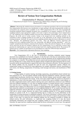IOSR Journal of Computer Engineering (IOSR-JCE)
e-ISSN: 2278-0661,p-ISSN: 2278-8727, Volume 17, Issue 3, Ver. II (May – Jun. 2015), PP 13-19
www.iosrjournals.org
DOI: 10.9790/0661-17321319 www.iosrjournals.org 13 | Page
Review of Various Text Categorization Methods
Chandrashekhar P. Bhamare1
, Dinesh D. Patil2
1,2.
(Department of Computer Science and Engineering, SSGB College of Engineering and Technology,
Bhusawal [M.S.], India)
Abstract : Measuring the similarity between documents is an important operation in the text processing field.
Text categorization (also known as text classification, or topic spotting) is the task of automatically sorting a set
of documents into categories from a predefine set [1]. TEXT categorization (TC) is the task of automatically
classifying unlabeled natural language documents into a predefined set of semantic categories [2]. The term
weighting methods assign appropriate weights to the terms to improve the performance of text categorization
[1]. The traditional term weighting methods borrowed from information retrieval(IR), such as binary, term
frequency (tf), tf:idf, and its various variants, belong to the unsupervised term weighting methods as the
calculation of these weighting methods do not make use of the information on the category membership of
training documents. Generally, the supervised term weighting methods adopt this known information in several
ways. Therefore, the fundamental question arise here, “Does the difference between supervised and
unsupervised term weighting methods have any relationship with different learning algorithms?”, and if we
consider normalized term frequency instead of term frequency along with relevant frequency the new method
will be ntf.rf but will this new method is effective for text categorization? So we would like to answer these
questions by implementing new supervised and unsupervised term weighing method (ntf.rf). The proposed TC
method will use a number of experiments on two benchmark text collections 20NewsGroups and Reuters.
Keywords - Text Categorization, Information Retrieval, Term weighting.
I. Introduction
Text Categorization (TC) is the task of automatically classifying unlabelled natural language
documents into a predefined set of semantic categories. As the first and a vital step, text representation converts
the content of a textual document into a compact format so that the document can be recognized and classified
by a computer or a classifier. This problem has received a special and increased attention from researchers in the
past few decades due to many reasons like the gigantic amount of digital and online documents that are easily
accessible and the increased demand to organize and retrieve these documents efficiently. The fast expansion of
the Internet globally also has increased the need for more text categorization systems. Efficient text
categorization systems are beneficial for many applications, for example, information retrieval, classification of
news stories, text filtering, categorization of incoming e-mail messages and memos, and classification of Web
pages.
1.1 Existing System
A large number of machine learning, knowledge engineering, and probabilistic-based methods have
been proposed for TC. The most popular methods include Bayesian probabilistic methods, regression models,
example-based classification, decision trees, decision rules, Rocchio method, neural networks, support vector
machines (SVM), and association rules mining. In the vector space model (VSM), the content of a document is
represented as a vector in the term space. Terms can be at various levels, such as syllables, words, phrases, or
any other complicated semantic and/or syntactic indexing units used to identify the contents of a text. Different
terms have different importance in a text, thus an important indicator wi (usually between 0 and 1) represents
how much the term ti contributes to the semantics of document d. The term weighting method is such an
important step to improve the effectiveness of TC by assigning appropriate weights to terms. Although TC has
been intensively studied for several decades, the term weighting methods for TC are usually borrowed from the
traditional information retrieval (IR) field, for example, the simplest binary representation, the most famous
tf:idf, and its various variants. Recently, the study of term weighting methods for TC has gained increasing
attention. In contrast to IR, TC is a supervised learning task as it makes use of prior information on the
membership of training documents in predefined categories. This known information is effective and has been
widely used for the feature selection [1] and the construction of text classifier to improve the performance of the
system. In this study, we group the term weighting methods into two categories according to whether the
method involves this prior information, i.e., supervised term weighting method (if it uses this known
membership information) and unsupervised term weighting method (if it does not use this information).
Generally, the supervised term weighting methods adopt this known information in several ways. One approach
 