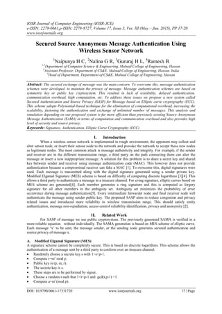 IOSR Journal of Computer Engineering (IOSR-JCE)
e-ISSN: 2278-0661,p-ISSN: 2278-8727, Volume 17, Issue 3, Ver. III (May – Jun. 2015), PP 17-20
www.iosrjournals.org
DOI: 10.9790/0661-17331720 www.iosrjournals.org 17 | Page
Secured Source Anonymous Message Authentication Using
Wireless Sensor Network
1
Naipunya H C, 2
Nalina G R, 3
Gururaj H L, 4
Ramesh B
1,2
Department of Computer Science & Engineering, Malnad College of Engineering, Hassan
3
Assistant Professor, Department of CS&E, Malnad College of Engineering, Hassan, India
4
Head of Department, Department of CS&E, Malnad College of Engineering, Hassan
Abstract: The secured exchange of message was the main concern. To overcome this, message authentication
schemes were developed, to maintain the privacy of message. Message authentication schemes are based on
symmetric key or public key cryptosystem. This resulted in lack of scalability, delayed authentication,
communication overhead, high computation, etc. To address these issues we propose a new system called
Secured Authentication and Source Privacy (SASP) for Message based on Elliptic curve cryptography (ECC).
This scheme adopts Polynomial-based technique for the elimination of computational overhead, increasing the
scalability, fastening the authentication and exchange of unlimited number of messages. This analysis and
simulation depending on our proposed system is far more efficient than previously existing Source Anonymous
Message Authentication (SAMA) in terms of computation and communication overhead and also provides high
level of security and source privacy.
Keywords: Signature, Authentication, Elliptic Curve Cryptography (ECC)
I. Introduction
When a wireless sensor network is implemented in rough environment, the opponent may collect and
alter sensor node, or insert their sensor node to the network and provoke the network to accept these new nodes
as legitimate nodes. The most common attack is message authenticity and integrity. For example, if the sender
and receiver are in the different transmission range, a third party on the path connecting them can alter the
message or insert a new inappropriate message. A solution for this problem is to share a secret key and shared
key between sender and receiver using message authentication code (MAC). This however does not provide
authentication because a compromised receiver can fake a MAC [1]. To overcome this, digital signatures were
used. Each message is transmitted along with the digital signature generated using a sender private key.
Modified Elgamal Signature (MES) scheme is based on difficulty of computing discrete logarithms [3][4]. This
allows a third party to authenticate a message in a insecure channel. For a ring signature, elliptic curves based on
MES scheme are generated[4]. Each member generates a ring signature and this is computed as forgery
signature for all other members in the ambiguity set. Ambiguity set minimizes the probability of error
occurrence during message authentication[5]. Every intermediate forwarder node and final receiver node will
authenticate the message using sender public key. The proposed SASP aims to reduce congestion and privacy
related issues and introduced more reliability in wireless transmission range. This should satisfy entity
authentication, message non-repudiation, access control reliability identification, privacy and anonymity [2].
II. Related Work
For SASP of message we use public cryptosystem. The previously generated SAMA is verified in a
more reliable equation without individually. The SAMA generation is based on MES scheme of elliptic curve.
Each message „x‟ to be sent, the message sender, or the sending node generates secured authentication and
source privacy of message x.
A. Modified Elgamal Signature (MES)
A signature scheme cannot be completely secure. This is based on discrete logarithms. This scheme allows the
authentication of a message sent by a third party to conform over an insecure channel.
 Randomly choose a secrete key s with 1<s<p-1.
 Compute r=ms
mod p.
 Public key is (p, m, r).
 The secrete key is s.
 These steps are to be performed by signer.
 Choose a random t such that 1<t<p-1 and gcd(t,p-1) =1
 Compute a=mt
(mod p).
 