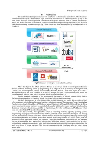 Enterprise Cloud Analytics
DOI: 10.9790/0661-17341216 www.iosrjournals.org 13 | Page
II. Architecture
The architecture of enterprise on cloud with analytics is as shown in the figure below, it has five major
components/layers: layer1, the lowermost layer is the IaaS (Infrastructure as a Service) offered by any of the
open source providers such as openstack, CloudStack or the public providers such as Amazon web services.
Above this layer is the layer2, referred to as PaaS (Platform as a Service) offered by any of the service providers
such as cloud Foundry, Heroku or Google App Engine. These two layers are integrated by the API referred to as
IPaaS API.
Fig 1Architecture of Enterprise on cloud with Analytics
Above this layer is the BPaaS (Business Process as a Service) which is used to perform business
process workflow monitoring, either by programming in an eclipse IDE or by accessing it through the web
Console. This Business process Services include JBPM, MuleESB, Activiti, Drools rules engine, Wso2 BPEL.
The topmost layer is the SaaS (Software as a Service) through which the cloud consumers/users access the
Business process Services. This Service is offered in web services or Sugar CRM.
Another important component of this architecture is the analytics of the data gathered during each of
the business processes done by Cloudera, MapR, HortonWorks H2O, talend, or pentaho.
The IaaS (Infrastructure as a Service) provides the basic cloud-service model. The providers of IaaS
offer computers – physical as well as virtual machines and other resources. The examples of hypervisors include
Xen hypervisor, Oracle Virtual Box, KVM (Kernel Virtual Machines), VMware ESX/ESXi, or Hyper-V. These
hypervisors runs the virtual machines as guests.IaaS clouds offer additional resources such as a virtual-machine
disk image library, raw block storage, and file or object storage, firewalls, load balancers, IP addresses, virtual
local area networks (VLANs), and software bundles.
In the PaaS models, cloud providers deliver a computing platform, typically operating system,
programming language execution environment, database, and web server. Application developers can develop
and run their software solutions on a cloud platform without the cost and complexity of buying and managing
the underlying hardware and software layers. In the business model using software as a service (SaaS), users are
provided access to application software and databases. Cloud providers manage the infrastructure and platforms
that run the applications. SaaS is sometimes referred to as "on-demand software" and is usually priced on a pay-
per-use basis. SaaS providers generally price applications using a subscription fee.Load balancers distribute the
work over the set of virtual machines. This process is transparent to the cloud user, who sees only a single
access point.
 