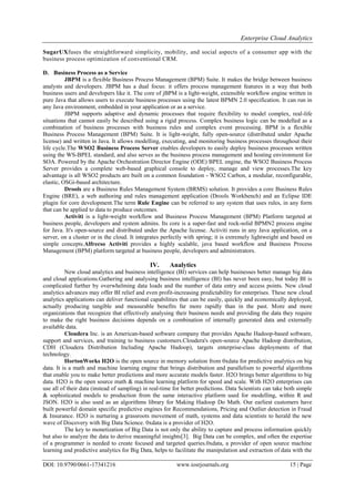 Enterprise Cloud Analytics
DOI: 10.9790/0661-17341216 www.iosrjournals.org 15 | Page
SugarUXfuses the straightforward simplicity, mobility, and social aspects of a consumer app with the
business process optimization of conventional CRM.
D. Business Process as a Service
JBPM is a flexible Business Process Management (BPM) Suite. It makes the bridge between business
analysts and developers. JBPM has a dual focus: it offers process management features in a way that both
business users and developers like it. The core of jBPM is a light-weight, extensible workflow engine written in
pure Java that allows users to execute business processes using the latest BPMN 2.0 specification. It can run in
any Java environment, embedded in your application or as a service.
JBPM supports adaptive and dynamic processes that require flexibility to model complex, real-life
situations that cannot easily be described using a rigid process. Complex business logic can be modelled as a
combination of business processes with business rules and complex event processing. BPM is a flexible
Business Process Management (BPM) Suite. It is light-weight, fully open-source (distributed under Apache
license) and written in Java. It allows modelling, executing, and monitoring business processes throughout their
life cycle.The WSO2 Business Process Server enables developers to easily deploy business processes written
using the WS-BPEL standard, and also serves as the business process management and hosting environment for
SOA. Powered by the Apache Orchestration Director Engine (ODE) BPEL engine, the WSO2 Business Process
Server provides a complete web-based graphical console to deploy, manage and view processes.The key
advantage is all WSO2 products are built on a common foundation - WSO2 Carbon, a modular, reconfigurable,
elastic, OSGi-based architecture.
Drools are a Business Rules Management System (BRMS) solution. It provides a core Business Rules
Engine (BRE), a web authoring and rules management application (Drools Workbench) and an Eclipse IDE
plugin for core development.The term Rule Engine can be referred to any system that uses rules, in any form
that can be applied to data to produce outcomes.
Activiti is a light-weight workflow and Business Process Management (BPM) Platform targeted at
business people, developers and system admins. Its core is a super-fast and rock-solid BPMN2 process engine
for Java. It's open-source and distributed under the Apache license. Activiti runs in any Java application, on a
server, on a cluster or in the cloud. It integrates perfectly with spring; it is extremely lightweight and based on
simple concepts.Alfrecso Activiti provides a highly scalable, java based workflow and Business Process
Management (BPM) platform targeted at business people, developers and administrators.
IV. Analytics
New cloud analytics and business intelligence (BI) services can help businesses better manage big data
and cloud applications.Gathering and analysing business intelligence (BI) has never been easy, but today BI is
complicated further by overwhelming data loads and the number of data entry and access points. New cloud
analytics advances may offer BI relief and even profit-increasing predictability for enterprises. These new cloud
analytics applications can deliver functional capabilities that can be easily, quickly and economically deployed,
actually producing tangible and measurable benefits far more rapidly than in the past. More and more
organizations that recognize that effectively analysing their business needs and providing the data they require
to make the right business decisions depends on a combination of internally generated data and externally
available data.
Cloudera Inc. is an American-based software company that provides Apache Hadoop-based software,
support and services, and training to business customers.Cloudera's open-source Apache Hadoop distribution,
CDH (Cloudera Distribution Including Apache Hadoop), targets enterprise-class deployments of that
technology.
HortonWorks H2O is the open source in memory solution from 0xdata for predictive analytics on big
data. It is a math and machine learning engine that brings distribution and parallelism to powerful algorithms
that enable you to make better predictions and more accurate models faster. H2O brings better algorithms to big
data. H2O is the open source math & machine learning platform for speed and scale. With H2O enterprises can
use all of their data (instead of sampling) in real-time for better predictions. Data Scientists can take both simple
& sophisticated models to production from the same interactive platform used for modelling, within R and
JSON. H2O is also used as an algorithms library for Making Hadoop Do Math. Our earliest customers have
built powerful domain specific predictive engines for Recommendations, Pricing and Outlier detection in Fraud
& Insurance. H2O is nurturing a grassroots movement of math, systems and data scientists to herald the new
wave of Discovery with Big Data Science. 0xdata is a provider of H2O.
The key to monetization of Big Data is not only the ability to capture and process information quickly
but also to analyze the data to derive meaningful insights[3]. Big Data can be complex, and often the expertise
of a programmer is needed to create focused and targeted queries.0xdata, a provider of open source machine
learning and predictive analytics for Big Data, helps to facilitate the manipulation and extraction of data with the
 