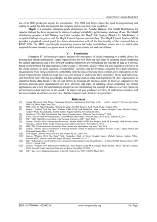 Enterprise Cloud Analytics
DOI: 10.9790/0661-17341216 www.iosrjournals.org 16 | Page
use of its H2O prediction engine for statisticians. The H2O tool helps reduce the need forprogramming and
coding to model the data and supports the complete end-to-end analytical workflow.
MapR is a complete enterprise-grade distribution for Apache Hadoop. The MapR Distribution for
Apache Hadoop has been engineered to improve Hadoop’s reliability, performance, and ease of use. The MapR
distribution provides a full Hadoop stack that includes the MapR File System (MapR-FS), MapReduce, a
complete Hadoop ecosystem, and the MapR Control System user interface. The MapR Control System (MCS)
provides a graphical control panel for cluster administration with all the functionality of the command-line or
REST APIs. The MCS provides job monitoring metrics and helps troubleshoot issues, such as which jobs
required the most memory in a given week or which events caused job and task failures.
V. Conclusion
Enterprise IT infrastructure largely predates the emergence of cloud computing as a viable choice for
hosting data-driven applications. Large organizations are now showing real signs of adopting cloud computing
for certain applications and a few forward-thinking enterprises are formulating the concept of data as a service,
based on performing big-data analytics in the cloud[7]. However, exactly when big-data analytics will move to
the cloud remains an open question. Compatibility, security, and performance concerns have kept enterprise
organizations from being completely comfortable with the idea of moving their complex core applications to the
cloud. Organizations which leverage analytics and testing to understand their customers’ needs and behaviour,
and transform their offering accordingly, are fast gaining market share and popularity[8]. Any organization or
enterprise being data-driven is the art and ability to leverage all business assets to exercise judgment in the
decision process.Large organizations are now showing real signs of adopting cloud computing for certain
applications and a few forward-thinking enterprises are formulating the concept of data as a service, based on
performing big-data analytics in the cloud. The report will give guidance to CxOs, IT and business leaders, and
decision-makers at software-as-a-service (SaaS) companies and cloud service providers.
References
[1]. George Mironescu, Nick Mayes, ―Managing Enterprise Applications Workloads in the cloud‖, Analyst IT Services and cloud,
IBM, UK, White Paper, June 2014.
[2]. IBM Center for Applied Insights, ―Raising the game: The IBM Business Tech Trends Study,‖ August, 2014.
[3]. Gartner, ―Predicts 2014: Big Data,‖ Gartner #G00258154, Nick Heudecker, Mark A. Beyer, Douglas Laney, Michele Cantara,
Andrew White, RoxaneEdjlali, Andrew Lerner, Angela McIntyre, November 20, 2013.
[4]. QuinStreet, ―2014 Big Data Outlook: Big Data is Transformative – Where is Your Company?‖ 2014.
[5]. Cisco, ―Cisco Visual Networking Index: Global Mobile Data Traffic Forecast Update, 2013–2018,‖ February 5, 2014.
[6]. IDC, ―EMC Digital Universe Study, with Data and Analysis by IDC,‖ April 2014.
[7]. Gartner, ―Predicts 2014: Infrastructure Protection,‖ Gartner #G002147953, Ray Wagner, Kelly M. Kavanagh, Mark Nicolett, Anton
Chuvakin, Andrew Walls, Joseph Feiman, Lawrence Orans, Ian Keene, November 25, 2013.
[8]. IBM, ―The IT infrastructure conversation: New content, new participants, new tone,‖ July 2014.
[9]. Gartner, ―Mobile Device Proliferation Is Forcing Network Leaders to Redesign Enterprise Wireless LANS,‖ Bjarne Munch and
Christian Canales, May 19, 2014.
[10]. EMC Digital Universe Study, with data and analysis by IDC, April 2014.
[11]. Gartner, ―Predicts 2014: Big Data,‖ Nick Heudecker, Mark A. Beyer, Douglas Laney, Michele Cantara, Andrew White,
RoxaneEdjlali, Andrew Lerner and Angela McIntyre, November 20, 2013.
[12]. IDC, ―Infrastructure and Cloud Services: Datacenter Rationalization and Cloudification—A Much-Needed Strategy Reset,‖ IDC
#247423, March 2014.
[13]. Gartner, ―Predicts 2014: Infrastructure Protection,‖ Ray Wagner, Kelly M. Kavanagh, Mark Nicolett, Anton Chuvakin, Andrew
Walls, Joseph Feiman, Lawrence Orans and Ian Keene, November 25, 2013.
[14]. IDC, ―Key Forces Shaping Datacenters in the 3rd Platform Era,‖ IDC #240270, March 2013.
 