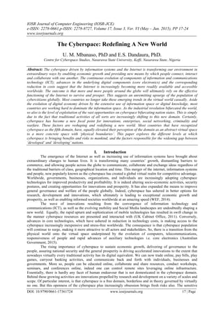 IOSR Journal of Computer Engineering (IOSR-JCE)
e-ISSN: 2278-0661,p-ISSN: 2278-8727, Volume 17, Issue 3, Ver. VI (May – Jun. 2015), PP 17-24
www.iosrjournals.org
DOI: 10.9790/0661-17361724 www.iosrjournals.org 17 | Page
The Cyberspace: Redefining A New World
U. M. Mbanaso, PhD and E.S. Dandaura, PhD.
Centre for Cyberspace Studies, Nasarawa State University, Keffi, Nasarawa State, Nigeria
Abstract: The cyberspace driven by information systems and the Internet is transforming our environment in
extraordinary ways by enabling economic growth and providing new means by which people connect, interact
and collaborate with one another. The continuous evolution of components of information and communications
technology (ICT); advances in the underlying digital components (core electronics) and the corresponding
reduction in costs suggest that the Internet is increasingly becoming more readily available and accessible
worldwide. The outcome is that more and more people around the globe will ultimately rely on the effective
functioning of the Internet to survive and prosper. This suggests an unremitting upsurge of the population of
cybercitizens globally. Most countries no longer take these emerging trends in the virtual world casually. Aside
the evolution of digital economy driven by the extensive use of information space or digital knowledge, most
countries are working hard to dominate the information space. As the industrial revolution bifurcated the world,
so also is the level of exploitation of the vast opportunities on cyberspace bifurcating nation states. This is simply
due to the fact that traditional activities of all sorts are increasingly shifting to this new domain. Certainly,
cyberspace has become a new focal point for innovations, enterprises, social networking, criminality and
warfare. These factors are reshaping and redefining a new world. Most countries that have recognized
cyberspace as the fifth domain, have, equally elevated their perception of the domain as an abstract virtual space
to a more concrete space with ‘physical boundaries’. This paper explores the different levels at which
cyberspace is bringing benefits and risks to mankind, and the factors responsible for the widening gap between
‘developed’ and ‘developing’ nations.
I. Introduction
The emergence of the Internet as well as increasing use of information systems have brought about
extraordinary changes to human lives. It is transforming many countries‟ growth, dismantling barriers to
commerce, and allowing people across the globe to communicate, collaborate and exchange ideas regardless of
the traditional barriers of class, geographical location and time. This merger of the internet, information systems
and people, now popularly known as the cyberspace has created a global virtual realm for competitive advantage.
Worldwide, governments, businesses, organizations, and individuals are increasingly adopting cyberspace
technologies for improved productivity and profitability. It is indeed altering socio-economic activities, security
postures, and creating opportunities for innovations and prosperity. It has also expanded the means to improve
general governance and welfare of the people globally. Indeed, cyberspace has ushered in better options for
research, development and innovations, which ultimately is leading to exceptional economic growth and
prosperity, as well as enabling informed societies worldwide at an amazing speed (WEF, 2014).
The wave of innovations resulting from the convergence of information technology and
communications (ICT), as well as the evolving mobility and Social Media landscapes are undoubtedly shaping a
new world. Equally, the rapid upturn and sophistication of mobile technologies has resulted in swift change in
the manner cyberspace resources are presented and interacted with (UK Cabinet Office, 2011). Conversely,
advances in core technologies, which have ushered in reduction in technology costs, is making access to the
cyberspace increasingly inexpensive and stress-free worldwide. The consequence is that cyberspace population
will continue to surge, making it more attractive to all actors and stakeholders. So, there is a transition from the
physical world onto the virtual space underpinned by the evolution of computers, telecommunications,
responsiveness of people and rapid advances of auxiliary technologies i.e. core electronics (Australian
Government, 2015).
The rising importance of cyberspace to sustain economic growth, delivering of governance to the
people, assuring national security and the general prosperity is driving accelerated innovations to the extent that
nowadays virtually every traditional activity has its digital equivalent. We can now trade online, pay bills, play
games, carryout banking activities, and communicate back and forth with individuals, businesses and
governments. More so, people can be educated online, collaborate and share resources, conduct workshops,
seminars, and conferences online, indeed one can control remote sites leveraging online infrastructure.
Essentially, there is hardly any facet of human endeavour that is not domesticated in the cyberspace domain.
Behind these growing activities are innovations propelled by research and development on a variety of scales and
scope. Of particular interest, is that cyberspace is a free domain, borderless and in theory governed by virtually
no one. But this openness of the cyberspace plus increasingly obsession brings fresh risks also. The sensitive
 