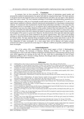 An innovative scheme for representation of signed numbers employing ternary logic and method…
DOI: 10.9790/0661-17521927 www.iosrjournals.org 26 | Page
V. Conclusion:
In summary, here we have presented an innovative scheme of representing signed number and
presented the method of implementation of an optical half adder by using the tristate logic. The whole operation
is all-optical and also the proposed system can be implemented by only SOA, one can expect a THz operation
speed from such a system. The most important advantage of wavelength encoding/decoding mechanism over
many other techniques is that use of wavelength encoded optical ternary logic information (1, 0, and 1) in a
signal remains unaltered in reflection, refraction, transmission and absorption over long distance communication
channels. To maintain the state of polarization of probe beams polarization controller is to be used. Since the
output beam may be of wavelength λ0/λ1/λ2, six polarizer and six optical band pass filters (optical BW < 1nm)
are sufficient to get noise free output. Reduction of the number of optical filters and reduction of the number of
polarizer at the output end reduce the hardware complexity as well as cost of the system to a large extent. Again
very fast switching action of the SOA enhances the speed of operation and the ternary logical system increases
the throughput of the system to a great extent. Moreover, the intensity levels of the input and output data signals
may not be very crucial in our system compared to the systems reported earlier. This is due to our encoding
technique in which the different ternary logics are encoded by the different wavelengths of the signal rather than
the intensity labels. The logic operation being wavelength encoded equally intense input beams (A & B) will
give equal intensity pump beam (for all possible combination of input wavelengths) for the active SOA at any
time independent of input wavelengths. As a result output beam will be obtained with highest possible
extinction ratio which is expected to be in the range of 11.3dB and 11.6dB for all possible combination of input
beam wavelengths.
Acknowledgements:
One of the authors (PG) acknowledges the strong mental support of Prof. S Mukhopadhyay,
Department of Physics, The University of Burdwan, Burdwan, West Bengal, 713 104, India for his
encouragement to work in the field of Optical computation and Optoelectronic Communication and also giving
some useful suggestions for carrying out the work. PG also would like to acknowledge Dr Sisir K Garai,
Department of Physics, M U C Women’s College, Burdwan, West Bengal, India for inspiring him to work in the
field of all optical digital signal processing.
References
[1] S Mukhopadhyay, Role of optics in super-fast information processing, Indian J. Phys. 84(8), pp 1069-1074 (2010)
[2] E Tangdiongga, H C Hansen Mulvad, H de Waardt, G D Khoe, A M J Koonen & H J S Dorren, SOA based clock recovery and
demultiplexing in lab trial of 640 Gb/s OTDM transmission over 50-km fibre link, In Proc ECOC 2007, pp 57 - 58, paper PD 1.2.
[3] A Shacham, B A Small, O Liboiron-Ladouceur & K Bergman, A fully implemented 12X12 data vortex optical packet switching
interconnection network, J Light wave Technol., 23(10), pp 3060- (Oct ‘2005)
[4] H J S Dorren, et al, All-optical logic based on ultrafast gain and index dynamics in semiconductor optical amplifier, IEEE J. Select.
Topics in Quantum Electron. Vol. 10, pp. 1079 - 1092 (2004)
[5] M S Alam, Efficient trinary signed digit symbolic arithmetic, Opt. Lett., 19 (5), pp. 353- (1994)
[6] P Ghosh, S Mukhopadhyay, Implementation of tristate logic based all-optical flip-flop with nonlinear material, Chin. Opt. Lett., 3,
8, (2005)
[7] S K Garai, A Pal, S Mukhopadhyay, All optical frequency encoded inversion operation with tristate logic using reflecting
semiconductor optical amplifiers, Opt. Int. J. Light Electron. Opt., 121 (16) pp 1462-(2010)
[8] A Basuray, S Mukhopadhyay, et-al, A tristate optical logic system, Opt. Commun. Vol. 85, Issues 2-3, pp. 167- 170 (1991)
[9] J Dong, S Fu, et-al, Single SOA based all-optical adder assisted by optical band pass filter: Theoretical analysis and performance
optimization, Opt. Commun. Vol. 270, pp. 238-246 (2007)
[10] S Mukhopadhyay, D N Das and N Pahari, An optical method for the addition of binary data by nonlinear material, Appl. Opt.
(USA) 43 (33) pp. 6147-6150 (2004)
[11] Li Pei-Li, Huang De-xiu, Zhang Xin-liang and Zhu Guang-xi, Ultrahigh-speed all optical half adder based on four-wave mixing in
semiconductor optical amplifier, Opt. Express 14 (24), pp. 11839-47, (2006)
[12] S. Kim, S. Lee, B. Kangs, S. Lee, and J. Park, All optical binary half adder using SLALOMs, CLEO/Specific Rim (2001), pp. 254-
255 (2001)
[13] S. Kumar, A. E. Willner, etal, All optical half adder using an SOA and a PPLN waveguide for signal processing in optical networks,
Opt. Express, Vol. 14, pp. 10255-10260 (2006)
[14] D Tsiokos, E Kehayas, et-al, All optical half adder with interferometric SOA gates, IEEE Photon Technol. Lett., Vol. 16, pp. 284-
286 (2004)
[15] J. Wang, J. Sun, Q. Sun, Single PPLN based simultaneous half adder, half subtractor, and OR logic gate: proposal and simulation,
Opt. Express, Vol. 15, pp. 1690-1699 (2007)
[16] A J Poustie, K J Blow, A E Kelly, and R J Manning, All-optical binary half-adder, Opt. Commun. Vol. 156, pp. 22-26 (1998)
[17] J H Kim, Y T Byun, et-al, All optical half adder using semiconductor optical amplifier based devices, Opt. Commun., Vol. 218, pp.
345-349 (2003)
[18] P Ghosh, S K Garai, A novel all optical method of implementing an n-bit wavelength encoded complete digital data comparator
using nonlinear semiconductor amplifiers, Opt. Int. J. Light Electron. Opt., vol 122, 17, pp 1544-(Sept’ 2011)
[19] P Ghosh, S K Garai, S Mukhopadhyay, Method of developing an all optical wavelength encoded single bit comparator exploiting
Four Wave Mixing and wavelength filtering character of nonlinear Semiconductor Optical Amplifiers, Opt. Int. J. Light Electron.
Opt., vol 121, 24, pp 2230- (2010)
 