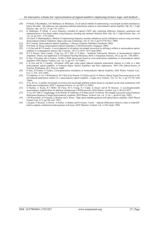 An innovative scheme for representation of signed numbers employing ternary logic and method…
DOI: 10.9790/0661-17521927 www.iosrjournals.org 27 | Page
[20] P Ghosh, D Kumbhakar, A K Mukherjee, K Mukherjee, An all optical method of implementing a wavelength encoded simultaneous
binary full adder –full subtractor unit exploiting nonlinear polarization rotation in semiconductor optical amplifier, Opt. Int. J. Light
Electron. Opt., vol 122, 19, pp 1757- (2011)
[21] K Mukherjee, P Ghosh, A novel frequency encoded all optical CNOT gate exploiting difference frequency generation and
implementation of fast binary adders using frequency encoding and nonlinear dielectric films, Opt. Int. J. Light Electron. Opt., vol
121, 24, pp 2195—2197 (2010)
[22] S K Garai, S Mukhopadhyay, Method of implementing frequency encoded multiplexer and de-multiplexer systems using non-linear
Semiconductor Optical Amplifiers, Optics and Laser Technology, Vol. 41, No. 8, pp 972-976 (Nov’ 2009)
[23] M J Connelly, Semiconductor Optical Amplifiers, 7 (Kluwer Academic Publishers, Dordrecht, 2002)
[24] N K Dutta, Q. Wang, Semiconductor Optical Amplifiers, 8 (World Scientific, Singapore, 2006)
[25] L Q Guo and M J Connelly, A novel approach to all-optical wavelength conversion by utilizing a reflective semiconductor optical
amplifier in co-propagation scheme, Opt. Commun., 281 (17), 4470 - 4473 (Sept-2008)
[26] H J S Dorren, Daan Lenstra, Yong Liu, M T Hill, G D Khoe , Nonlinear Polarization Rotation in Semiconductor Optical
Amplifiers: Theory and Application to All-Optical Flip-Flop Memories, IEEE J of Quantum Electron., 39 (1), pp 141 - 148 (2003)
[27] H Soto, D Erasme and G Guekos, 5-Gbits/s XOR optical gate based on cross polarization modulation in semiconductor optical
amplifiers, IEEE Photon. Technol. Lett. vol. 13, pp 335 - 337 (2001)
[28] L Q Guo and M J Connelly, All-optical AND gate using signal induced nonlinear polarization rotation in a bulk in a bulk
semiconductor optical amplifier, in Technical Digest: Optical Amplifiers and Their Applications ‘2005 (The Optical Society of
America, Washington, DC), Press no. SuB9
[29] H Soto, D Erasme, G Guekos, Cross-polarization modulation in Semiconductor Optical Amplifier, IEEE Photon Technol. Lett.,
Vol. 11, 970 - 972 (1999)
[30] N Calabretta, Y Liu, F M Huijskens, M T Hill, H de Waardt, G D Khoe and H J S Dorren, Optical Signal Processing based on the
self-induced polarization rotation in a semiconductor optical amplifier, J Light wave Technol., Vol. 22, No. 2, pp 372-381 (Feb
‘2004)
[31] S Yu, W Gu, A tunable wavelength conversion and wavelength add/drop scheme based on cascaded second order nonlinearity with
double pass configuration, IEEE J. Quantum Electron. 41, pp 1007-12, (2005)
[32] G Raybon, U Koren, B I Miller, M Chien, M G Young, R J Capik, K Dreyer and R M Derosier, A wavelength-tunable
semiconductor amplifier/filter for add/drop multiplexing in WDM networks, IEEE Photon. Technol. Lett, 9, 40-42 (1997)
[33] Y Liu, M T Hill, E Tangdiongga, H de Waardt, N Calabretta, G D Khoe and H J S Dorren, Wavelength conversion using Nonlinear
Polarization Rotation in Single Semiconductor Amplifier, IEEE Photon. Technol. Lett. vol. 15, no. 1, pp 90-92 (Jan ‘2003)
[34] J M Wiesenfeld, A H Gnauck, G Raybon and U Koren, High speed multiple-quantum-well optical power amplifier, IEEE Photon
Technol. Lett. 4 (7), pp 708- (Jul’ 1992)
[35] J Jacquet, P Brosson, A Olivier, A Perales, A Bodere and D Leclerc, Carrier – induced differential refractive index in GaInAsP-
GaInAs separate confinement multi-quantum well lasers, IEEE Photonics Technol. Lett. 2, 620- (Sept’ 1990)
 