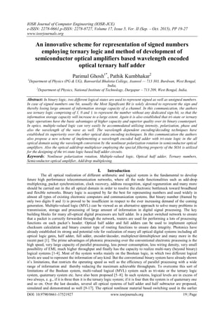 IOSR Journal of Computer Engineering (IOSR-JCE)
e-ISSN: 2278-0661,p-ISSN: 2278-8727, Volume 17, Issue 5, Ver. II (Sep. – Oct. 2015), PP 19-27
www.iosrjournals.org
DOI: 10.9790/0661-17521927 www.iosrjournals.org 19 | Page
An innovative scheme for representation of signed numbers
employing ternary logic and method of development of
semiconductor optical amplifiers based wavelength encoded
optical ternary half adder
Parimal Ghosh1*
, Pathik Kumbhakar2
1
Department of Physics (PG & UG), Banwarilal Bhalotia College, Asansol — 713 303, Burdwan, West Bengal,
India,
2
Department of Physics, National Institute of Technology, Durgapur – 713 209, West Bengal, India,
Abstract: In binary logic, two different logical states are used to represent signed as well as unsigned numbers.
In case of signed numbers one bit, usually the Most Significant Bit is solely devoted to represent the sign and
thereby losing large amount of information storage capacity of a channel. In this communication, the authors
use ternary logic comprising of 1, 0 and 1 to represent the number without any dedicated sign bit, so that the
information storage capacity will increase to a large extent. Again it is also established that tri-state or ternary
logic operations have the basic advantages of higher capacity and superior quality over its binary counterpart.
In optics, multiple-valued logic can very easily be accommodated utilizing intensity, polarization, phase and
also the wavelength of the wave as well. The wavelength dependent encoding/decoding techniques have
established its superiority over the other optical data encoding techniques. In this communication the authors
also propose a new scheme of implementing a wavelength encoded half adder with tri-state logic in the all
optical domain using the wavelength conversion by the nonlinear polarization rotation in semiconductor optical
amplifiers. Also the optical add/drop multiplexer employing the special filtering property of the SOA is utilized
for the designing of the tri-state logic based half adder circuits.
Keywords: Nonlinear polarization rotation, Multiple-valued logic, Optical half adder, Ternary numbers,
Semiconductor optical amplifier, Add/drop multiplexing.
I. Introduction
The all optical realization of different arithmetic and logical system is the fundamental to develop
future high performance telecommunication networks, where all the node functionalities such as add-drop
multiplexing, packet synchronization, clock recovery, address recognition, signal regeneration and many more
should be carried out in the all optical domain in order to resolve the electronic bottleneck toward broadband
and flexible networks. Binary logic is accepted by far the best for representing numbers and used widely in
almost all types of existing electronic computers and communication systems. But binary number (framed by
only two digits 0 and 1) is proved to be insufficient in respect to the ever increasing demand of the coming
generation. Multiple-valued logic (MVL) can be viewed as an alternative approach to solve many problems in
transmission, storage and processing of large amount of information in digital signal processing. The key
building blocks for many all-optical digital processors are half adder. In a packet switched network to ensure
that a packet is correctly forwarded through the network, routers are used for performing a lots of processing
functions on each packet’s header. Optical half adder and full adders can be used to implement optical
checksum calculation and binary counter type of routing functions to ensure data integrity. Photonics have
already established its strong and potential role for realization of many all optical digital systems including all
optical logic gates, half adder, full adder, encoder/decoder, multiplexer/demultiplexer and many more in the
recent past [1]. The prime advantages of photonic processing over the conventional electronic processing is the
high speed, very large capacity of parallel processing, less power consumption, less wiring density, very small
possibility of EMI, much higher throughput and finally has the capacity to realize multi-nary (beyond binary)
logical systems [1-4]. Most of the system works mainly on the Boolean logic, in which two different logical
levels are used to represent the information of any kind. But the conventional binary system have already shown
it’s limitations, that restricts the operating speed as well as the efficiency of parallel processing with a wide
range of information and thereby reducing the maximum achievable throughputs. To overcome this sort of
limitations of the Boolean system, multi-valued logical (MVL) system such as tri-state or the ternary logic
system, quaternary system etc. have also been proposed [5–8]. In such systems, logical levels are in excess of
two always, e. g., if it is three then it is the ternary logic system; if it is four then the system is of quaternary one
and so on. Over the last decades, several all optical systems of half adder and half subtractor are proposed,
simulated and demonstrated as well [9-17]. The optical nonlinear material based switching used in the earlier
 