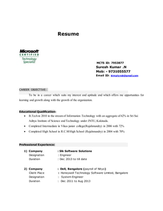 Resume
MCTS ID: 7953877
Suresh Kumar .N
Mob: - 9731055577
Email ID: simplynsk@gmail.com
CAREER OBJECTIVE:
To be in a career which suits my interest and aptitude and which offers me opportunities for
learning and growth along with the growth of the organization.
Educational Qualification:
 B.Tech in 2010 in the stream of Information Technology with an aggregate of 62% in Sri Sai
Aditya Institute of Science and Technology under JNTU,Kakinada.
 Completed Intermediate in Vikas junior college(Rajahmundry) in 2006 with 72%
 Completed High School in R.C.M High School (Rajahmundry) in 2004 with 70%
Professional Experience:
1) Company : Slk Software Solutions
Designation : Engineer
Duration : Dec 2013 to till date
2) Company : Dell, Bangalore (payroll of Nityo)
Client Place : Honeywell Technology Software Limited, Bangalore
Designation : System Engineer
Duration : Dec 2011 to Aug 2013
 