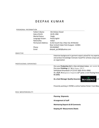 D E E P A K K UMA R 
PERSNONAL INFORMATION 
Father’s Name: Shri Kishan Chand 
Date of birth: 10-05-1982 
Marital Status: Single 
Language Known: Hindi,English 
Nationality: Indian 
Permanent Address: Q-352 South City-1 Near Sec 40 Market 
Near Unitech Cyber Park Gurgaon 122001 
Phone 9313420667 
Email deepak_qa1983@yahoo.com 
OBJECTIVE 
Extensive background in garment export valued for my experience 
and product knowledge motivate myself for achieve unique place an organization 
PROFESSIONAL EXPERIENCE 
One year Production Q C in S M INTERNATIONAL 307 HSIDC Kundli One year Finishing Q C in Jai Impex 182/2 
Sahibabad Ghaziabad U P (12-01-2005-20-01-2006) 
As a Q.A. in a Japanese Inspection(3rd party ) cum buying house 05-2010) 
As a Asst Manager Quality Assurance BLACKBERRYS in From 07-Presently working in YEPME a online Fashion Portal From May ROLE &RESPONSIBILITY 
Planning Shipments 
Arrangement of staff 
Maintaning Reports & All Comments 
Keeping All Measurments Sheets 
 