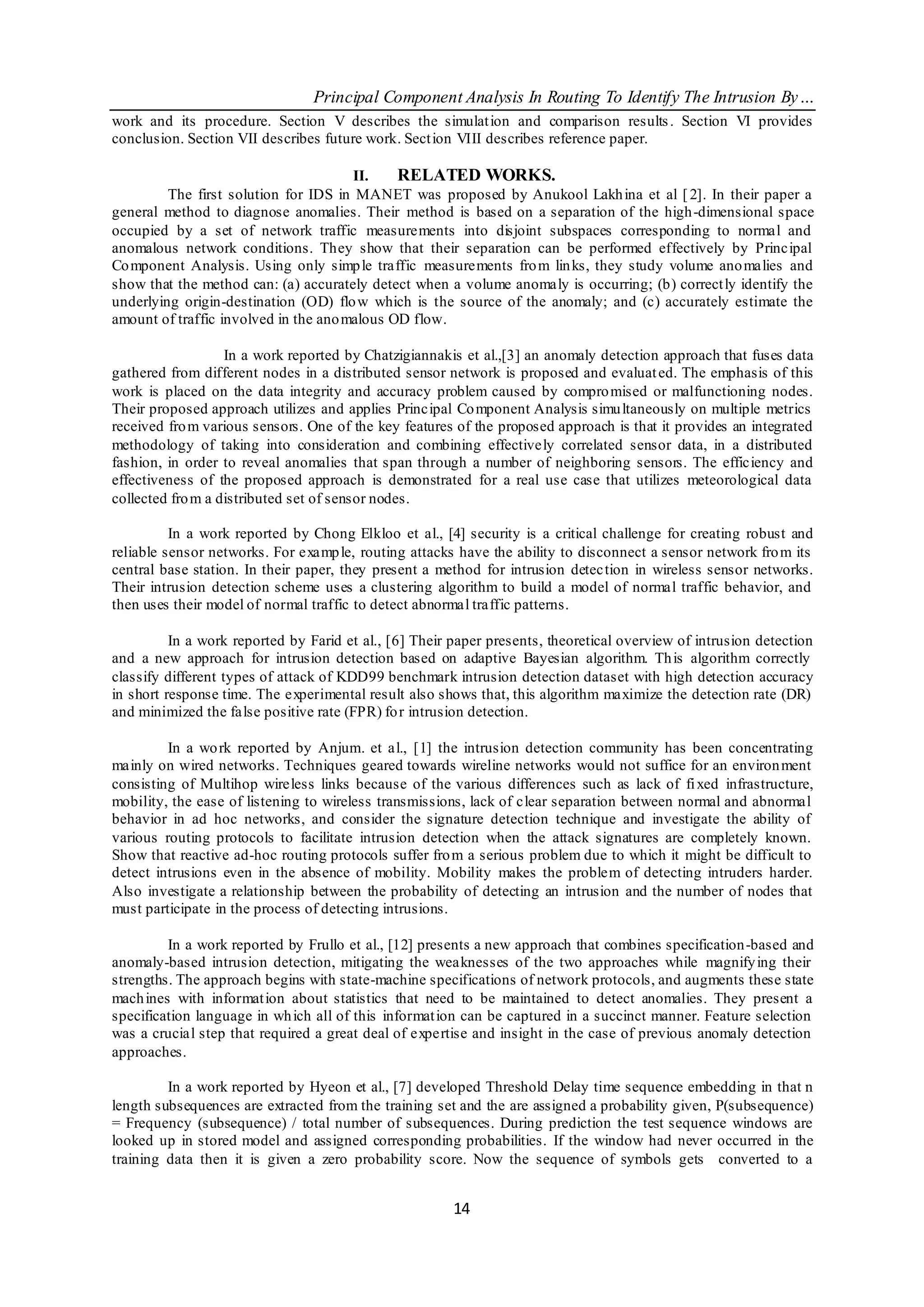 Principal Component Analysis In Routing To Identify The Intrusion By…
work and its procedure. Section V describes the simulat ion and comparison results . Section VI provides
conclusion. Section VII describes future work. Sect ion VIII describes reference paper.

                                       II.    RELATED WORKS.
         The first solution for IDS in MANET was proposed by Anukool Lakh ina et al [ 2]. In their paper a
general method to diagnose anomalies. Their method is based on a separation of the high-dimensional space
occupied by a set of network traffic measurements into disjoint subspaces corresponding to normal and
anomalous network conditions. They show that their separation can be performed effectively by Principal
Co mponent Analysis. Using only simp le traffic measurements fro m lin ks, they study volume ano malies and
show that the method can: (a) accurately detect when a volume anomaly is occurring; (b) correct ly identify the
underlying origin-destination (OD) flo w which is the source of the anomaly; and (c) accurately estimate the
amount of traffic involved in the ano malous OD flow.

                   In a work reported by Chatzigiannakis et al.,[3] an anomaly detection approach that fuses data
gathered from different nodes in a distributed sensor network is proposed and evaluat ed. The emphasis of this
work is placed on the data integrity and accuracy problem caused by compro mised or malfunctioning nodes.
Their proposed approach utilizes and applies Principal Co mponent Analysis simu ltaneously on multiple metrics
received fro m various sensors. One of the key features of the proposed approach is that it provides an integrated
methodology of taking into consideration and combining effectively correlated sensor data, in a distributed
fashion, in order to reveal anomalies that span through a number of neighboring sensors. The efficiency and
effectiveness of the proposed approach is demonstrated for a real use case that utilizes meteorological data
collected fro m a distributed set of sensor nodes.

          In a work reported by Chong Elkloo et al., [4] security is a critical challenge for creating robust and
reliable sensor networks. For examp le, routing attacks have the ability to disconnect a sensor network fro m its
central base station. In their paper, they present a method for intrusion detec tion in wireless sensor networks.
Their intrusion detection scheme uses a clustering algorithm to build a model of normal traffic behavior, and
then uses their model of normal traffic to detect abnormal traffic patterns.

          In a work reported by Farid et al., [6] Their paper presents, theoretical overview of intrusion detection
and a new approach for intrusion detection based on adaptive Bayesian algorithm. Th is algorithm correctly
classify different types of attack of KDD99 benchmark intrusion detection dataset with high detection accuracy
in short response time. The experimental result also shows that, this algorithm maximize the detection rate (DR)
and minimized the false positive rate (FPR) fo r intrusion detection.

         In a wo rk reported by Anjum. et al., [1] the intrusion detection community has been concentrating
mainly on wired networks. Techniques geared towards wireline networks would not suffice for an environ ment
consisting of Multihop wireless links because of the various differences such as lack of fi xed infrastructure,
mobility, the ease of listening to wireless transmissions, lack of clear separation between normal and abnormal
behavior in ad hoc networks, and consider the signature detection technique and investigate the ability of
various routing protocols to facilitate intrusion detection when the attack signatures are completely known.
Show that reactive ad-hoc routing protocols suffer fro m a serious problem due to which it might be difficult to
detect intrusions even in the absence of mobility. Mobility makes the problem of detecting intruders harder.
Also investigate a relationship between the probability of detecting an intrusion and the number of nodes that
must participate in the process of detecting intrusions.

         In a work reported by Frullo et al., [12] presents a new approach that combines specification-based and
anomaly-based intrusion detection, mitigating the weaknesses of the two approaches while magnify ing their
strengths. The approach begins with state-machine specifications of network protocols, and augments these state
mach ines with informat ion about statistics that need to be maintained to detect anomalies. They present a
specification language in wh ich all of this informat ion can be captured in a succinct manner. Feature selection
was a crucial step that required a great deal of expertise and insight in the case of previous anomaly detection
approaches.

         In a work reported by Hyeon et al., [7] developed Threshold Delay time sequence embedding in that n
length subsequences are extracted from the training set and the are assigned a probability given, P(subsequence)
= Frequency (subsequence) / total number of subsequences. During prediction the test sequence windows are
looked up in stored model and assigned corresponding probabilities. If the window had never occurred in the
training data then it is given a zero probability score. Now the sequence of symbols gets converted to a


                                                       14
 