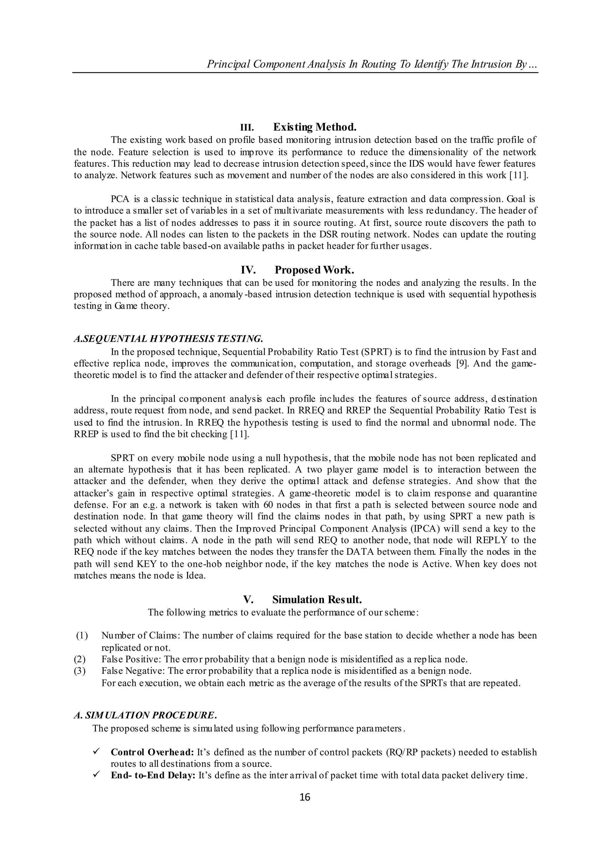Principal Component Analysis In Routing To Identify The Intrusion By…




                                         III.    Existing Method.
          The existing work based on profile based monitoring intrusion detection based on the traffic profile of
the node. Feature selection is used to imp rove its performance to reduce the dimensionality of the network
features. This reduction may lead to decrease intrusion detection speed, since the IDS would have fewer features
to analyze. Network features such as movement and number of the nodes are also considered in this work [11].

          PCA is a classic technique in statistical data analysis, feature extraction and data compression. Goal is
to introduce a smaller set of variab les in a set of mult ivariate measurements with less re dundancy. The header of
the packet has a list of nodes addresses to pass it in source routing. At first, source route discovers the path to
the source node. All nodes can listen to the packets in the DSR routing network. Nodes can update the routing
informat ion in cache table based-on available paths in packet header for fu rther usages.

                                           IV.     Proposed Work.
          There are many techniques that can be used for monitoring the nodes and analyzing the results. In the
proposed method of approach, a anomaly -based intrusion detection technique is used with sequential hypothesis
testing in Game theory.


A.SEQUENTIAL HYPOTHESIS TE STING.
         In the proposed technique, Sequential Probability Ratio Test (SPRT) is to find the intrusion by Fast and
effective replica node, improves the communicat ion, computation, and storage overheads [9]. And the game-
theoretic model is to find the attacker and defender of their respective optimal strategies.

         In the principal co mponent analysis each profile includes the features of source address, d estination
address, route request from node, and send packet. In RREQ and RREP the Sequential Probability Ratio Test is
used to find the intrusion. In RREQ the hypothesis testing is used to find the normal and ubnormal node. The
RREP is used to find the bit checking [11].

         SPRT on every mobile node using a null hypothesis, that the mobile node has not been replicated and
an alternate hypothesis that it has been replicated. A two player game model is to interaction between the
attacker and the defender, when they derive the optimal attack and defense strategies. And show that the
attacker’s gain in respective optimal strategies. A game-theoretic model is to claim response and quarantine
defense. For an e.g. a network is taken with 60 nodes in that first a path is selected between source node and
destination node. In that game theory will find the claims nodes in that path, by using SPRT a new path is
selected without any claims. Then the Imp roved Principal Co mponent Analysis (IPCA) will send a key to the
path which without claims. A node in the path will send REQ to another node, that node will REPLY to the
REQ node if the key matches between the nodes they transfer the DATA between them. Finally the nodes in the
path will send KEY to the one-hob neighbor node, if the key matches the node is Active. When key does not
matches means the node is Idea.

                                            V.     Simulation Result.
                     The following metrics to evaluate the performance of our scheme:

(1)       Nu mber of Claims: The number of claims required for the base station to decide whether a node has been
          replicated or not.
(2)       False Positive: The erro r probability that a benign node is misidentified as a rep lica node.
(3)       False Negative: The error probability that a replica node is misidentified as a benign node.
          For each execution, we obtain each metric as the average of the results of the SPRTs that are repeated.


A. SIM ULATION PROCE DURE .
    The proposed scheme is simu lated using following performance parameters .

           Control Overhead: It’s defined as the number of control packets (RQ/ RP packets) needed to establish
            routes to all destinations from a source.
           End- to-End Delay: It’s define as the inter arrival of packet time with total data packet delivery time.

                                                         16
 