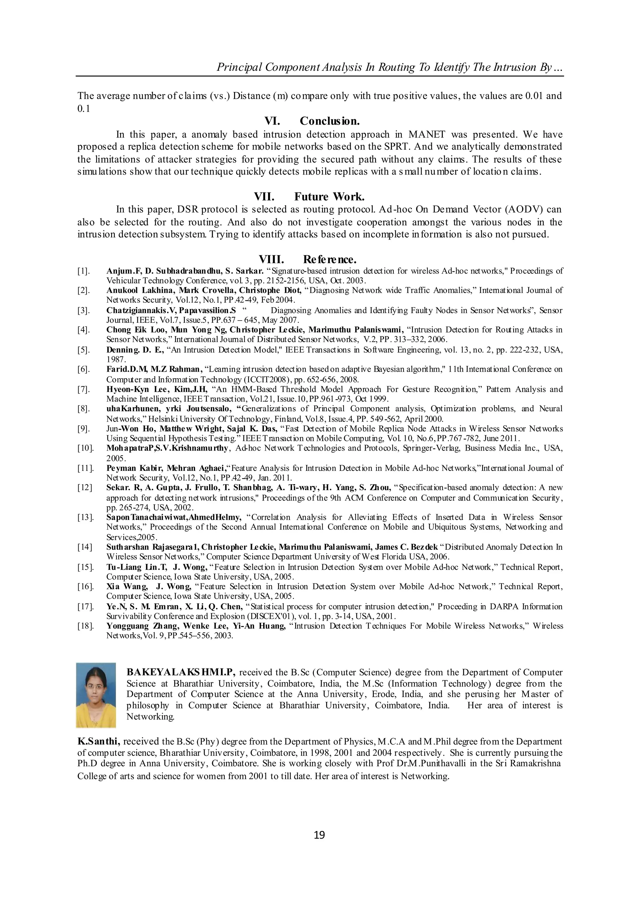 Principal Component Analysis In Routing To Identify The Intrusion By…

The average number of claims (vs.) Distance (m) co mpare only with true positive values, the values are 0.01 and
0.1
                                                  VI.       Conclusion.
          In this paper, a anomaly based intrusion detection approach in MANET was presented. We have
proposed a replica detection scheme for mobile networks based on the SPRT. And we analytically demonstrated
the limitations of attacker strategies for providing the secured path without any claims. The results of these
simu lations show that our technique quickly detects mobile replicas with a s mall nu mber of locatio n claims.

                                                VII.      Future Work.
         In this paper, DSR protocol is selected as routing protocol. Ad -hoc On Demand Vector (AODV) can
also be selected for the routing. And also do not investigate cooperation amongst the various nodes in the
intrusion detection subsystem. Trying to identify attacks based on incomplete in formation is also not pursued.

                                                 VIII.       Reference.
[1].    Anjum.F, D. Subhadrabandhu, S. Sarkar. “Signature-based intrusion detection for wireless Ad-hoc networks," Proceedings of
        Vehicular Technology Conference, vol. 3, pp. 2152-2156, USA, Oct. 2003.
[2].    Anukool Lakhina, Mark Crovella, Christophe Diot, “Diagnosing Network wide Traffic Anomalies,” International Journal of
        Networks Security, Vol.12, No.1, PP.42-49, Feb 2004.
[3].    Chatzigiannakis.V, Papavassilion.S “           Diagnosing Anomalies and Identifying Faulty Nodes in Sensor Networks”, Sensor
        Journal, IEEE, Vol.7, Issue.5, PP.637 – 645, May 2007.
[4].    Chong Eik Loo, Mun Yong Ng, Christopher Leckie, Marimuthu Palaniswami, “Intrusion Detection for Routing Attacks in
        Sensor Networks,” International Journal of Distributed Sensor Networks, V.2, PP. 313–332, 2006.
[5].    Denning. D. E., “An Intrusion Detection Model," IEEE Transactions in Software Engineering, vol. 13, no. 2, pp. 222-232, USA,
        1987.
[6].    Farid.D.M, M.Z Rahman, “Learning intrusion detection based on adaptive Bayesian algorithm," 11th International Conference on
        Computer and Information Technology (ICCIT2008), pp. 652-656, 2008.
[7].    Hyeon-Kyn Lee, Kim,J.H, “An HMM-Based Threshold Model Approach For Gesture Recognition,” Pattern Analysis and
        Machine Intelligence, IEEE T ransaction, Vol.21, Issue.10, PP.961-973, Oct 1999.
[8].    uhaKarhunen, yrki Joutsensalo, “Generalizations of Principal Component analysis, Optimization problems, and Neural
        Networks,” Helsinki University Of Technology, Finland, Vol.8, Issue.4, PP. 549 -562, April 2000.
[9].    Jun-Won Ho, Matthew Wright, Sajal K. Das, “Fast Detection of Mobile Replica Node Attacks in Wireless Sensor Networks
        Using Sequential Hypothesis Testing.” IEEE T ransaction on Mobile Computing, Vol. 10, No.6, PP.767 -782, June 2011.
[10].   MohapatraP,S.V.Krishnamurthy, Ad-hoc Network T echnologies and Protocols, Springer-Verlag, Business Media Inc., USA,
        2005.
[11].   Pe yman Kabir, Mehran Aghaei,“Feature Analysis for Intrusion Detection in Mobile Ad-hoc Networks,”International Journal of
        Network Security, Vol.12, No.1, PP.42-49, Jan. 2011.
[12]    Sekar. R, A. Gupta, J. Frullo, T. Shanbhag, A. Ti-wary, H. Yang, S. Zhou, “Specification-based anomaly detection: A new
        approach for detecting network intrusions," Proceedings of the 9th ACM Conference on Computer and Communication Security ,
        pp. 265-274, USA, 2002.
[13].   SaponTanachaiwiwat,AhmedHelmy, “ Correlation Analysis for Alleviating Effects of Inserted Data in Wireless Sensor
        Networks,” Proceedings of the Second Annual International Conference on Mobile and Ubiquitous Systems, Networking and
        Services,2005.
[14]    Sutharshan Rajasegara1, Christopher Leckie, Marimuthu Palaniswami, James C. Bezdek “ Distributed Anomaly Detection In
        Wireless Sensor Networks,” Computer Science Department University of West Florida USA, 2006.
[15].   Tu-Liang Lin.T, J. Wong, “ Feature Selection in Intrusion Detection System over Mobile Ad-hoc Network,” Technical Report,
        Computer Science, Iowa State University, USA, 2005.
[16].   Xia Wang, J. Wong, “ Feature Selection in Intrusion Detection System over Mobile Ad-hoc Network,” Technical Report,
        Computer Science, Iowa State University, USA, 2005.
[17].   Ye .N, S. M. Emran, X. Li, Q. Chen, “Statistical process for computer intrusion detection," Proceeding in DARPA Information
        Survivability Conference and Explosion (DISCEX'01), vol. 1, pp. 3-14, USA, 2001.
[18].   Yongguang Zhang, Wenke Lee, Yi-An Huang, “ Intrusion Detection T echniques For Mobile Wireless Networks,” Wireless
        Networks,Vol. 9, PP.545–556, 2003.



             BAKEYALAKS HMI.P, received the B.Sc (Computer Science) degree from the Department of Computer
             Science at Bharathiar University, Coimbatore, India, the M .Sc (Information Technology) degree from the
             Department of Computer Science at the Anna University, Erode, India, and she perusing her M aster of
             philosophy in Computer Science at Bharathiar University, Coimbatore, India.      Her area of interest is
             Networking.

K.Santhi, received the B.Sc (Phy) degree from the Department of Physics, M .C.A and M .Phil degree from the Department
of computer science, Bharathiar University, Coimbatore, in 1998, 2001 and 2004 respectively. She is currently pursuing the
Ph.D degree in Anna University, Coimbatore. She is working closely with Prof Dr.M .Punithavalli in the Sri Ramakrishna
College of arts and science for women from 2001 to till date. Her area of interest is Networking.




                                                                19
 