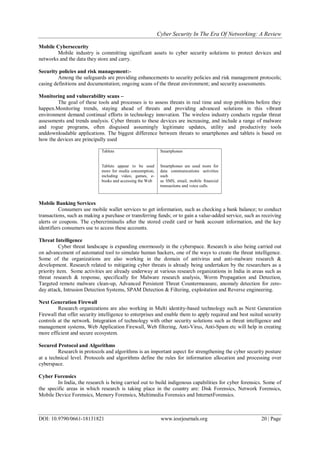 Cyber Security In The Era Of Networking: A Review
DOI: 10.9790/0661-18131821 www.iosrjournals.org 20 | Page
Mobile Cybersecurity
Mobile industry is committing significant assets to cyber security solutions to protect devices and
networks and the data they store and carry.
Security policies and risk management:-
Among the safeguards are providing enhancements to security policies and risk management protocols;
casing definitions and documentation; ongoing scans of the threat environment; and security assessments.
Monitoring and vulnerability scans –
The goal of these tools and processes is to assess threats in real time and stop problems before they
happen.Monitoring trends, staying ahead of threats and providing advanced solutions in this vibrant
environment demand continual efforts in technology innovation. The wireless industry conducts regular threat
assessments and trends analysis. Cyber threats to these devices are increasing, and include a range of malware
and rogue programs, often disguised assumingly legitimate updates, utility and productivity tools
anddownloadable applications. The biggest difference between threats to smartphones and tablets is based on
how the devices are principally used
Tablets
Tablets appear to be used
more for media consumption,
including video, games, e-
books and accessing the Web
Smartphones
Smartphones are used more for
data communications activities
such
as SMS, email, mobile financial
transactions and voice calls.
Mobile Banking Services
Consumers use mobile wallet services to get information, such as checking a bank balance; to conduct
transactions, such as making a purchase or transferring funds; or to gain a value-added service, such as receiving
alerts or coupons. The cybercriminalis after the stored credit card or bank account information, and the key
identifiers consumers use to access these accounts.
Threat Intelligence
Cyber threat landscape is expanding enormously in the cyberspace. Research is also being carried out
on advancement of automated tool to simulate human hackers, one of the ways to create the threat intelligence.
Some of the organizations are also working in the domain of antivirus and anti-malware research &
development. Research related to mitigating cyber threats is already being undertaken by the researchers as a
priority item. Some activities are already underway at various research organizations in India in areas such as
threat research & response, specifically for Malware research analysis, Worm Propagation and Detection,
Targeted remote malware clean-up, Advanced Persistent Threat Countermeasure, anomaly detection for zero-
day attack, Intrusion Detection Systems, SPAM Detection & Filtering, exploitation and Reverse engineering.
Next Generation Firewall
Research organizations are also working in Multi identity-based technology such as Next Generation
Firewall that offer security intelligence to enterprises and enable them to apply required and best suited security
controls at the network. Integration of technology with other security solutions such as threat intelligence and
management systems, Web Application Firewall, Web filtering, Anti-Virus, Anti-Spam etc will help in creating
more efficient and secure ecosystem.
Secured Protocol and Algorithms
Research in protocols and algorithms is an important aspect for strengthening the cyber security posture
at a technical level. Protocols and algorithms define the rules for information allocation and processing over
cyberspace.
Cyber Forensics
In India, the research is being carried out to build indigenous capabilities for cyber forensics. Some of
the specific areas in which research is taking place in the country are: Disk Forensics, Network Forensics,
Mobile Device Forensics, Memory Forensics, Multimedia Forensics and InternetForensics.
 