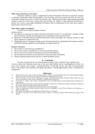 Cyber Security In The Era Of Networking: A Review
DOI: 10.9790/0661-18131821 www.iosrjournals.org 21 | Page
What access controls are to be taken?
Sometimes employee’s access is supplemented as theyarestimulated, relocated, or temporarily assigned
to alternative department within theorganization. Users that drag such excess access into their new role may
create holes incorporate security or create other business risks. Organizations should consider putting automated
controls in place for cyber-access toensure that user privileges are suitable to their particular job function or
process role. Access to personally identifiable information must be administered by the need; there mustbe a
legal business reason for access.
What about regular surveillance?
A successful surveillance program embraces
practices such as:
1) Surveillance on each layer of security will help ascertain the severity of a securityevent; warnings coming
from the internal corporate network might be more urgentthan on the external network.
2) Placement of Network Intrusion Detection/Prevention Systems throughout the corporate network to help
detect suspicious or malicious activity.
3) Theguiding norm of ―minimum privilege access‖ should constantly be implemented with respectto sensitive
information and logs should be revised regularly for suspiciousactivity.
Security Awareness
 Do not share or write down any ―passphrases.‖
 Never click on links or attachments in e-mail from untrusted sources.
 Do not send sensitive business documents to personal email addresses.
 Having suspicious/malicious action reported to security personnel immediately.
 Educate employees about attacks and how to report fraudulent activity.
II. Conclusion
The risks of cybercrime are very factual and too ominous to be overlooked. Every franchisor and
Licensor, indeed every business owner, has to look up to their liability and do somethingabout it.At the very
least, every company must conduct a specializedscrutiny of theircyber security and cyber risk;insureagainst
losses to the greatest extent possible; and gadget and endorse a well-thought-outcyber policy, including crisis
management.
References
[1]. World Economic Forum report on Risk and Responsibility in a Hyper connected World. McAfee 2013 Threats Predictions Report,
McAfee Labs. http://www.mcafee.com/ca/resources/reports/rp-threat-predictions-2013.pdf.
[2]. Study of the Impact of Cyber Crime on Businesses in Canada.’ International Cyber Security Protection Alliance (May 2013). The
study was sponsored by Above Security, Blackberry, Lockheed Martin and McAfee.
[3]. Government of Canada Cyber Security Strategy(2010) http://www.publicsafety.gc.ca/cnt/rsrcs/pblctns/cbr-scrt-strtgy/cbr-scrt-
strtgy-eng.pdf
[4]. Deibert, Ron.Distributed Security as Cyber Strategy: Outlining a Comprehensive Approach for Canada in Cyberspace. Prepared for
the Canadian Defense& Foreign Affairs Institute, August 2012.
[5]. https://www.cybercrc.com/programs/next-generation-cyber-security-technologies.
[6]. Center for Applied Cyber security Research, Indiana University. Roundtable on Cyber Threats, Objectives, and Responses: A
Report. December 2012.
[7]. OPC Speech: New Platforms, New Safeguards: Protecting Privacy in Cyberspace.
[8]. Fall Report of the Office of the Auditor General (2012), Chapter 3 - Protecting Canadian Critical Infrastructure against Cyber
Threats.
 