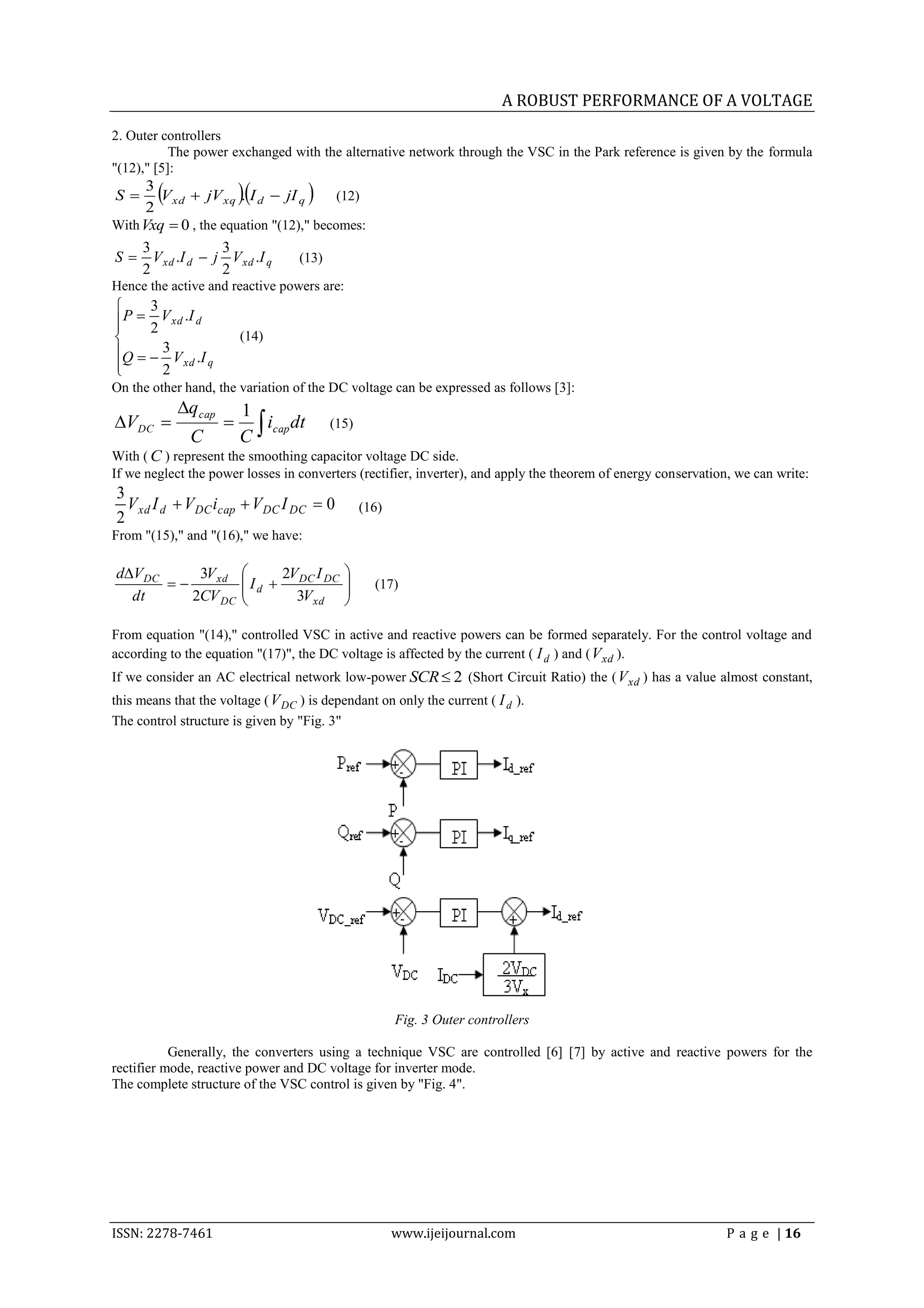 A ROBUST PERFORMANCE OF A VOLTAGE
2. Outer controllers
           The power exchanged with the alternative network through the VSC in the Park reference is given by the formula
"(12)," [5]:
S
      3
      2
                        
        V xd  jV xq . I d  jI q      (12)

With Vxq  0 , the equation "(12)," becomes:
     3             3
S  V xd .I d  j V xd .I q      (13)
     2             2
Hence the active and reactive powers are:
     3
 P  2 V xd .I d

                        (14)
Q   3 V .I

       2
            xd q

On the other hand, the variation of the DC voltage can be expressed as follows [3]:
            qcap        1
                         C
VDC                      icap dt       (15)
              C
With ( C ) represent the smoothing capacitor voltage DC side.
If we neglect the power losses in converters (rectifier, inverter), and apply the theorem of energy conservation, we can write:
3
  V xd I d  V DC icap  V DC I DC  0           (16)
2
From "(15)," and "(16)," we have:

dV DC     3V xd               2V I        
                        I d  DC DC            (17)
                                           
  dt      2CV DC                 3V xd     

From equation "(14)," controlled VSC in active and reactive powers can be formed separately. For the control voltage and
according to the equation "(17)", the DC voltage is affected by the current ( I d ) and ( V xd ).
If we consider an AC electrical network low-power SCR  2 (Short Circuit Ratio) the ( V xd ) has a value almost constant,
this means that the voltage ( V DC ) is dependant on only the current ( I d ).
The control structure is given by "Fig. 3"




                                                        Fig. 3 Outer controllers

           Generally, the converters using a technique VSC are controlled [6] [7] by active and reactive powers for the
rectifier mode, reactive power and DC voltage for inverter mode.
The complete structure of the VSC control is given by "Fig. 4".




ISSN: 2278-7461                                         www.ijeijournal.com                                    P a g e | 16
 