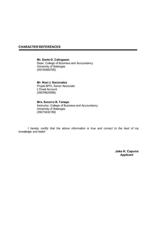 CHARACTER REFERENCES
Mr. Dante D. Calingasan
Dean, College of Business and Accountancy
University of Batangas
(09193460706)
Mr. Noel J. Nacionales
Prople BPO, Senior Associate
L’Oreal Account
(09278625068)
Mrs. Socorro B. Tamayo
Instructor, College of Business and Accountancy
University of Batangas
(09215432189)
I hereby certify that the above information is true and correct to the best of my
knowledge and belief.
Jake H. Capuno
Applicant
 