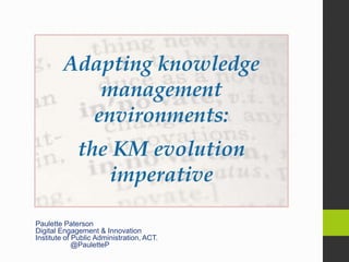 Paulette Paterson
Digital Engagement & Innovation
Institute of Public Administration, ACT.
@PauletteP
Adapting knowledge
management
environments:
the KM evolution
imperative
 