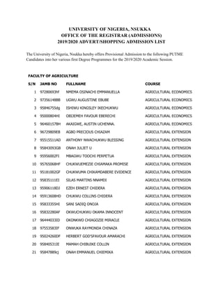 UNIVERSITY OF NIGERIA, NSUKKA
OFFICE OF THE REGISTRAR (ADMISSIONS)
2019/2020 ADVERT/SHOPPING ADMISSION LIST
The University of Nigeria, Nsukka hereby offers Provisional Admission to the following PUTME
Candidates into her various first Degree Programmes for the 2019/2020 Academic Session.
FACULTY OF AGRICULTURE
S/N JAMB NO FULLNAME COURSE
1 97280693hf NMEMA OSINACHI EMMANUELLA AGRICULTURAL ECONOMICS
2 97356148BB UGWU AUGUSTINE EBUBE AGRICULTURAL ECONOMICS
3 95846755dg ISHIWU KINGSLEY IKECHUKWU AGRICULTURAL ECONOMICS
4 95000804HI OBIJEMEH FAVOUR EBERECHI AGRICULTURAL ECONOMICS
5 96460157BH AKAIGWE, AUSTIN UCHENNA. AGRICULTURAL ECONOMICS
6 96729809EB AGBO PRECIOUS CHIAZAM AGRICULTURAL EXTENSION
7 95515511AD ANTHONY NWACHUKWU BLESSING AGRICULTURAL EXTENSION
8 95843093GB ONAH JULIET U AGRICULTURAL EXTENSION
9 95956002FI MBAGWU TOOCHI PERPETUA AGRICULTURAL EXTENSION
10 95765068HF CHUKWUEMEZIE CHIAMAKA PROMISE AGRICULTURAL EXTENSION
11 95181002GF CHUKWUMA CHIKAMDABERE EVIDENCE AGRICULTURAL EXTENSION
12 95835111EI SILAS MARTINS NNAMDI AGRICULTURAL EXTENSION
13 95906118DJ EZEH ERNEST CHIDERA AGRICULTURAL EXTENSION
14 95913608HD CHUKWU COLLINS CHIDERA AGRICULTURAL EXTENSION
15 95833355HI SANI SADIQ ONOJA AGRICULTURAL EXTENSION
16 95832280AF OKWUCHUKWU OKAMA INNOCENT AGRICULTURAL EXTENSION
17 96444033ID OKONKWO CHIAGOZIE MIRACLE AGRICULTURAL EXTENSION
18 97553583IF ONWUKA RAYMONDA CHINAZA AGRICULTURAL EXTENSION
19 95024260DF HERBERT GOD'SFAVOUR AMARACHI AGRICULTURAL EXTENSION
20 95840531IE MAMAH CHIBUIKE COLLIN AGRICULTURAL EXTENSION
21 95847889cj ONAH EMMANUEL CHIEMIKA AGRICULTURAL EXTENSION
 