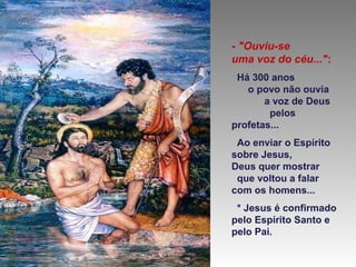 - "Ouviu-se
uma voz do céu...":
Há 300 anos
o povo não ouvia
a voz de Deus
pelos
profetas...
Ao enviar o Espírito
sobre Jesus,
Deus quer mostrar
que voltou a falar
com os homens...
* Jesus é confirmado
pelo Espírito Santo e
pelo Pai.

 