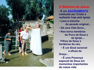 O Batismo de Jesus:
- É um SACRAMENTO
instituído por Cristo e
realizado hoje pela Igreja.
- Lava a mancha
do pecado original...
- Dá uma Vida Nova...
- Nos torna membros
do Povo de Deus e
da Igreja....
Filhos de Deus e
herdeiros do céu.
- É um Sinal sensível
e eficaz da
Graça...
- É uma Presença
especial de Deus em
momentos importantes
de nossa vida.

 