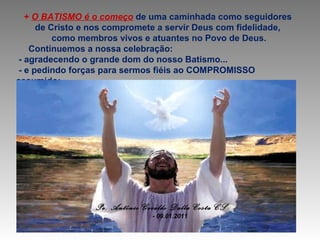 + O BATISMO é o começo de uma caminhada como seguidores
de Cristo e nos compromete a servir Deus com fidelidade,
como membros vivos e atuantes no Povo de Deus.
Continuemos a nossa celebração:
- agradecendo o grande dom do nosso Batismo...
- e pedindo forças para sermos fiéis ao COMPROMISSO
assumido:

Pe. Antônio Geraldo Dalla Costa CS
- 09.01.2011

 