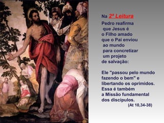 Na 2ª

Leitura

Pedro reafirma
que Jesus é
o Filho amado
que o Pai enviou
ao mundo
para concretizar
um projeto
de salvação:
Ele "passou pelo mundo
fazendo o bem" e
libertando os oprimidos.
Essa é também
a Missão fundamental
dos discípulos.
(At 10,34-38)

 