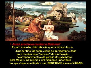 + Jesus precisava receber o Batismo?
É claro que não. João até não queria batizar Jesus.
- Que sentido faz então Jesus se apresentar a João
para receber este "batismo" de purificação,
de arrependimento e de perdão dos pecados?
Para Mateus, o Batismo é um momento importante,
em que Jesus manifesta a sua IDENTIDADE e a sua MISSÃO:

 
