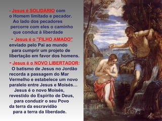 - Jesus é SOLIDÁRIO com
o Homem limitado e pecador.
Ao lado dos pecadores
percorre com eles o caminho
que conduz à liberdade

- Jesus é o "FILHO AMADO"
enviado pelo Pai ao mundo
para cumprir um projeto de
libertação em favor dos homens.

- Jesus é o NOVO LIBERTADOR:
O batismo de Jesus no Jordão
recorda a passagem do Mar
Vermelho e estabelece um novo
paralelo entre Jesus e Moisés…
Jesus é o novo Moisés,
revestido do Espírito de Deus,
para conduzir o seu Povo
da terra da escravidão
para a terra da liberdade.

 