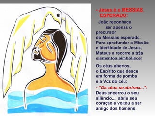 - Jesus é o MESSIAS
ESPERADO:
João reconhece
ser apenas o
precursor
do Messias esperado.
Para aprofundar a Missão
e Identidade de Jesus,
Mateus a recorre a três
elementos simbólicos:
Os céus abertos,
o Espírito que desce
em forma de pomba
e a Voz do céu:
- "Os céus se abriram...":
Deus encerrou o seu
silêncio... abriu seu
coração e voltou a ser
amigo dos homens:

 