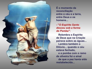 É o momento da
reconciliação
entre o céu e a terra,
entre Deus e os
homens...
- "O Espírito Santo
desceu sob a forma
de Pomba":
Relembra o Espírito
de Deus que na Criação
pairava sobre as águas...
Lembra também o
Dilúvio... quando o céu
estava fechado,
e a pomba com o ramo
de oliveira foi o sinal
de que a paz havia sido
restabelecida...

 