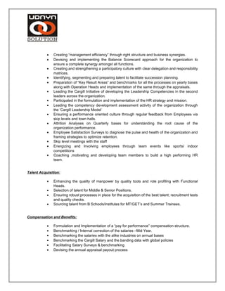 • Creating “management efficiency” through right structure and business synergies.
• Devising and implementing the Balance Scorecard approach for the organization to
ensure a complete synergy amongst all functions.
• Creating and strengthening a participatory culture with clear delegation and responsibility
matrices.
• Identifying, segmenting and preparing talent to facilitate succession planning.
• Preparation of “Key Result Areas” and benchmarks for all the processes on yearly bases
along with Operation Heads and implementation of the same through the appraisals.
• Leading the Cargill Initiative of developing the Leadership Competencies in the second
leaders across the organization.
• Participated in the formulation and implementation of the HR strategy and mission.
• Leading the competency development assessment activity of the organization through
the ‘Cargill Leadership Model’
• Ensuring a performance oriented culture through regular feedback from Employees via
skip levels and town halls.
• Attrition Analyses on Quarterly bases for understanding the root cause of the
organization performance.
• Employee Satisfaction Surveys to diagnose the pulse and health of the organization and
framing strategies to optimize retention.
• Skip level meetings with the staff
• Energizing and Involving employees through team events like sports/ indoor
competitions
• Coaching ,motivating and developing team members to build a high performing HR
team.
Talent Acquisition:
• Enhancing the quality of manpower by quality tools and role profiling with Functional
Heads.
• Selection of talent for Middle & Senior Positions.
• Ensuring robust processes in place for the acquisition of the best talent; recruitment tests
and quality checks.
• Sourcing talent from B Schools/institutes for MT/GET’s and Summer Trainees.
Compensation and Benefits:
• Formulation and Implementation of a “pay for performance” compensation structure.
• Benchmarking / Internal correction of the salaries –Mid Year.
• Benchmarking the salaries with the alike industries on annual bases
• Benchmarking the Cargill Salary and the banding data with global policies
• Facilitating Salary Surveys & benchmarking
• Devising the annual appraisal payout process
 