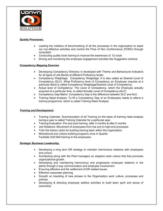 Quality Processes:
• Leading the initiative of benchmarking of all the processes in the organization to weed
out non-effective activities and control the Price of Non Conformance (PONC) through
consultant.
• Conducting quality tools training to improve the awareness of 5’s tools
• Driving and monitoring the employee engagement activities like Suggestion scheme
Competency Mapping Exercise
• Developing Competency Directory is developed with Theme and Behavioural Indicators
for all types of Job Bands at different Proficiency levels.
• Competency Weightage: Competency Weightage: It is also called as Desired Level of
Competency (DLC). What Proficiency level of Competency an Employee requires at a
particular Band is called Competency Weightage/Desired Level of Competency.
• Actual level of Competency: The Level of Competency, which the Employee actually
acquired at a particular time, is called Actually Level of Competency (ALC).
• Competency Gap Matrix: Competency Gap is the difference between DLC and ALC.
• Training Need Analysis: To fill a Competency Gap of an Employees needs to attend a
training programme, which is called Training Need Analysis.
Training and Development:
• Training Calendar: Summarization of all Training on the basis of training need analysis
during a year is called Training Calendar for a particular year.
• Training Evaluation: Pre and post training, after 3 months & after 6 months
• Job Rotations: Movement of employees from low end to high-end processes
• Train the trainer cadre for building training team within the organization
• Motivational and culture building programs once in Quarter
Facilitate Soft Skill training to the employees
Strategic Business Leadership:
• Developing a long term ER strategy to maintain harmonious relations with employees
and unions.
• Architecting along with the Plant managers an adaptive work culture that that promotes
organizational growth.
• Developing and maintaining harmonious and progressive employee relations in the
plants through 2 way communication and employee involvement.
• Ensuring effective and fair settlement of ER related issues
• Effective manpower planning
• Smooth on boarding of new joinees to the Organization work culture, processes and
policies.
• Developing & directing employee welfare activities to build team spirit and sense of
ownership.
 