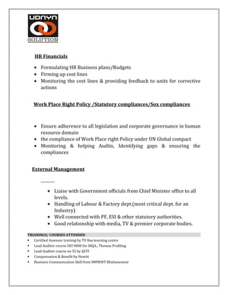HR Financials
• Formulating HR Business plans/Budgets
• Firming up cost lines
• Monitoring the cost lines & providing feedback to units for corrective
actions
Work Place Right Policy /Statutory compliances/Sox compliances
• Ensure adherence to all legislation and corporate governance in human
resource domain
• the compliance of Work Place right Policy under UN Global compact
• Monitoring & helping Audits, Identifying gaps & ensuring the
compliances
External Management
• Liaise with Government officials from Chief Minister office to all
levels.
• Handling of Labour & Factory dept.(most critical dept. for an
Industry)
• Well connected with PF, ESI & other statutory authorities.
• Good relationship with media, TV & premier corporate bodies.
TRIANINGS/ COURSES ATTENDED
 Certified Assessor training by TV Rao learning centre
 Lead Auditor course ISO 9000 for IRQA., Thomas Profiling
 Lead Auditor course on 5S by QCFI
 Compensation & Benefit by Hewitt
 Business Communication Skill from IMPRINT Bhubaneswar
 
