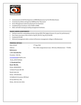  Communication & Self Development in XIMB Bhubaneswar by Prof Ms Reba Kumar.
 Creativity & problem solving from XIMB by Prof Nina Jacob
 Stress Management inside the plant by Dr D.V Darshane
 Completed basic & advance lab of ISAB in XIMB
 Other soft skill training by leading management Institutes.
MAJOR CAREER ACHIEVEMENTS
 Gold pin award for outstanding activities during 2002 (The highest honour of a year for performance)
 Four times associates of the month in Sep’02, Nov’03, Aug ’06, & Feb’08.
 Conducted 20 ADC
 Delivered management talks in almost all business management colleges in Bhubaneswar
PERSONAL DETAILS
Date of birth : 9th
Aug 1962
Address : Plot: 3602, Ganga Jamuna Lane, Old town, Bhubaneswar – 751002.
References:
1) Dr. Suvendu Das
President - HR, SIL,
suvendudas@paraphos.com
Ph.No.-09937509666
2) Chandrajit Pati,
Head- HR, RIL,
Ph.No.-9004030823
3) Rahul Prasad, GM- HR
Nestle India Ltd.
Ph.No.- 0991001846
4) Siddharth Srivastava, HR Head
GE Gas &Oil Ltd., USA
Ph.No.- 001 814 321 4554
 