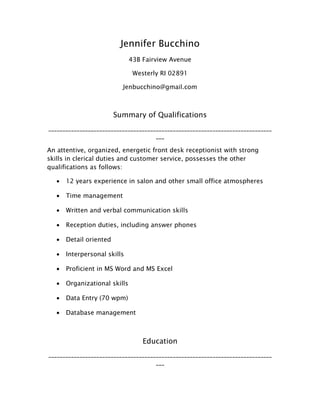 Jennifer Bucchino
43B Fairview Avenue
Westerly RI 02891
Jenbucchino@gmail.com
Summary of Qualifications
_______________________________________________________________________________
___
An attentive, organized, energetic front desk receptionist with strong
skills in clerical duties and customer service, possesses the other
qualifications as follows:
• 12 years experience in salon and other small office atmospheres
• Time management
• Written and verbal communication skills
• Reception duties, including answer phones
• Detail oriented
• Interpersonal skills
• Proficient in MS Word and MS Excel
• Organizational skills
• Data Entry (70 wpm)
• Database management
Education
_______________________________________________________________________________
___
 