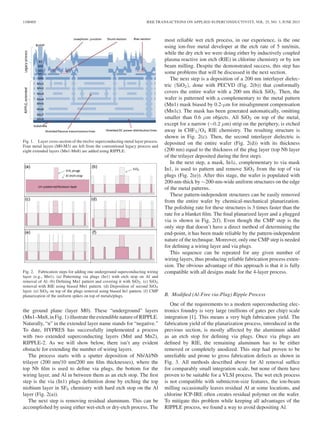1100405 IEEE TRANSACTIONS ON APPLIED SUPERCONDUCTIVITY, VOL. 25, NO. 3, JUNE 2015
Fig. 1. Layer cross-section of the twelve superconducting metal layer process.
Four metal layers (M0-M3) are left from the conventional legacy process and
eight extended layers (Mn1-Mn8) are added using RIPPLE.
Fig. 2. Fabrication steps for adding one underground superconducting wiring
layer (e.g., Mn1). (a) Patterning via plugs (In1) with etch stop on Al and
removal of Al. (b) Deﬁning Mn1 pattern and covering it with SiO2. (c) SiO2
removal with RIE using biased Mn1 pattern. (d) Deposition of second SiO2
layer. (e) SiO2 on top of the plugs removal using biased In1 pattern. (f) CMP
planarization of the uniform spikes on top of metals/plugs.
the ground plane (layer M0). These “underground” layers
(Mn1–Mn8,inFig. 1)illustratetheextendiblenatureofRIPPLE.
Naturally, “n” in the extended layer name stands for “negative.”
To date, HYPRES has successfully implemented a process
with two extended superconducting layers (Mnl and Mn2),
RIPPLE-2. As we will show below, there isn’t any evident
obstacle for extending the number of wiring layers.
The process starts with a sputter deposition of Nb/Al/Nb
trilayer (200 nm/10 nm/200 nm ﬁlm thicknesses), where the
top Nb ﬁlm is used to deﬁne via plugs, the bottom for the
wiring layer, and Al in between them as an etch stop. The ﬁrst
step is the via (In1) plugs deﬁnition done by etching the top
niobium layer in SF6 chemistry with hard etch stop on the Al
layer (Fig. 2(a)).
The next step is removing residual aluminum. This can be
accomplished by using either wet-etch or dry-etch process. The
most reliable wet etch process, in our experience, is the one
using ion-free metal developer at the etch rate of 5 nm/min,
while the dry etch we were doing either by inductively coupled
plasma reactive ion etch (RIE) in chlorine chemistry or by ion
beam milling. Despite the demonstrated success, this step has
some problems that will be discussed in the next section.
The next step is a deposition of a 200 nm interlayer dielec-
tric (SiO2), done with PECVD (Fig. 2(b)) that conformally
covers the entire wafer with a 200 nm thick SiO2. Then, the
wafer is patterned with a complementary to the metal pattern
(Mn1) mask biased by 0.2-μm for misalignment compensation
(Mn1c). The mask has been generated automatically, omitting
smaller than 0.6 μm objects. All SiO2 on top of the metal,
except for a narrow (∼0.2 μm) strip on the periphery, is etched
away in CHF3/O2 RIE chemistry. The resulting structure is
shown in Fig. 2(c). Then, the second interlayer dielectric is
deposited on the entire wafer (Fig. 2(d)) with its thickness
(200 nm) equal to the thickness of the plug layer (top Nb layer
of the trilayer deposited during the ﬁrst step).
In the next step, a mask, In1c, complementary to via mask
In1, is used to pattern and remove SiO2 from the top of via
plugs (Fig. 2(e)). After this stage, the wafer is populated with
200-nm-thick by ∼200-nm-wide uniform structures on the edge
of the metal patterns.
These pattern-independent structures can be easily removed
from the entire wafer by chemical-mechanical planarization.
The polishing rate for these structures is 3 times faster than the
rate for a blanket ﬁlm. The ﬁnal planarized layer and a plugged
via is shown in Fig. 2(f). Even though the CMP step is the
only step that doesn’t have a direct method of determining the
end-point, it has been made reliable by the pattern-independent
nature of the technique. Moreover, only one CMP step is needed
for deﬁning a wiring layer and via plugs.
This sequence can be repeated for any given number of
wiring layers, thus producing reliable fabrication process exten-
sion. The obvious advantage of this approach is that it is fully
compatible with all designs made for the 4-layer process.
B. Modiﬁed (Al-Free via-Plug) Ripple Process
One of the requirements to a modern superconducting elec-
tronics foundry is very large (millions of gates per chip) scale
integration [1]. This means a very high fabrication yield. The
fabrication yield of the planarization process, introduced in the
previous section, is mostly affected by the aluminum added
as an etch stop for deﬁning via plugs. Once via plugs are
deﬁned by RIE, the remaining aluminum has to be either
removed or completely anodized. This step had proven to be
unreliable and prone to gross fabrication defects as shown in
Fig. 3. All methods described above for Al removal sufﬁce
for comparably small integration scale, but none of them have
proven to be suitable for a VLSI process. The wet etch process
is not compatible with submicron-size features, the ion-beam
milling occasionally leaves residual Al at some locations, and
chlorine ICP-IRE often creates residual polymer on the wafer.
To mitigate this problem while keeping all advantages of the
RIPPLE process, we found a way to avoid depositing Al.
 