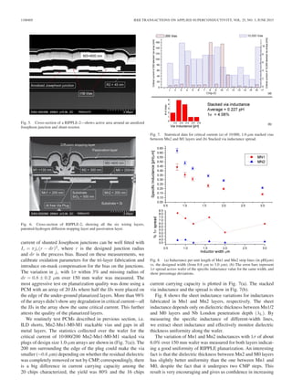 1100405 IEEE TRANSACTIONS ON APPLIED SUPERCONDUCTIVITY, VOL. 25, NO. 3, JUNE 2015
Fig. 5. Cross-section of a RIPPLE-2—shows active area around an anodized
Josephson junction and shunt resistor.
Fig. 6. Cross-section of RIPPLE-2, showing all the six wiring layers,
patented-hydrogen diffusion stopping layer and passivation layer.
current of shunted Josephson junctions can be well ﬁtted with
Ic = πjc(r − dr)2
, where r is the designed junction radius
and dr is the process bias. Based on these measurements, we
calibrate oxidation parameters for the tri-layer fabrication and
introduce on-mask compensation for the bias on the junctions.
The variation in jc with 1σ within 3% and missing radius of
dr = 0.8 ± 0.2 μm over 150 mm wafer was measured. The
most aggressive test on planarization quality was done using a
PCM with an array of 20 JJs where half the JJs were placed on
the edge of the under-ground planarized layers. More than 98%
of the arrays didn’t show any degradation in critical current—all
the JJs in the array show the same critical current. This further
attests the quality of the planarized layers.
We routinely test PCMs described in previous section, i.e.
ILD shorts, Mn2-Mn1-M0-M1 stackable vias and gaps in all
metal layers. The statistics collected over the wafer for the
critical current of 10 000/200 Mn2-Mn1-M0-M1 stacked via
plugs of design size 1.0-μm arrays are shown in (Fig. 7(a)). The
200 nm surrounding the edge of the plug could make the via
smaller (∼0.6 μm) depending on whether the residual dielectric
was completely removed or not by CMP, correspondingly, there
is a big difference in current carrying capacity among the
20 chips characterized, the yield was 80% and the 16 chips
Fig. 7. Statistical data for critical current (a) of 10 000, 1.0-μm stacked vias
between Mn2 and M1 layers and (b) Stacked via inductance spread.
Fig. 8. (a) Inductance per unit length of Mn1 and Mn2 strip lines (in pH/μm)
vs. the designed width (from 0.8 μm to 3.0 μm). (b) The error bars represent
1σ spread across wafer of the speciﬁc inductance value for the same width, and
show percentage deviations.
current carrying capacity is plotted in Fig. 7(a). The stacked
via inductance and the spread is show in Fig. 7(b).
Fig. 8 shows the sheet inductance variations for inductances
fabricated in Mn1 and Mn2 layers, respectively. The sheet
inductance depends only on dielectric thickness between Mn1/2
and M0 layers and Nb London penetration depth (λL). By
measuring the speciﬁc inductance of different-width lines,
we extract sheet inductance and effectively monitor dielectric
thickness uniformity along the wafer.
The variation of Mn1 and Mn2 inductances with 1σ of about
6.0% over 150 mm wafer was measured for both layers indicat-
ing a good uniformity of RIPPLE planarization. An interesting
fact is that the dielectric thickness between Mn2 and M0 layers
has slightly better uniformity than the one between Mn1 and
M0, despite the fact that it undergoes two CMP steps. This
result is very encouraging and gives us conﬁdence in increasing
 