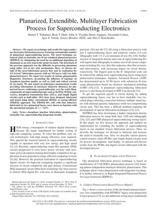 IEEE TRANSACTIONS ON APPLIED SUPERCONDUCTIVITY, VOL. 25, NO. 3, JUNE 2015 1100405
Planarized, Extendible, Multilayer Fabrication
Process for Superconducting Electronics
Daniel T. Yohannes, Rick T. Hunt, John A. Vivalda, Denis Amparo, Alexander Cohen,
Igor V. Vernik, Senior Member, IEEE, and Alex F. Kirichenko
Abstract—We report on technique and results for superconduc-
tor electronics fabrication process, featuring customizable number
of planarized superconducting layers. The novel technique en-
hanced yield on stackable vias of our standard planarized process
(RIPPLE) by eliminating the need for an additional deposition of
aluminum as an etch stop in the metal-via stack. The drawback of
the previous approach was the difﬁculty in processing aluminum
using either wet or dry etch mechanisms. Here, we discuss de-
tails of the novel fabrication process ﬂow and its realization for
4.5 kA/cm2
fabrication process with six Nb layers with two fully
planarized layers. We report test results of various planarization
diagnostics structures, accounting the inﬂuence of topology on
Josephson junction quality, as well as yield and critical current
of via stacks. We also report on inductance measurement results
providing information on interlayer dielectric thickness for pla-
narized layers; conﬁrming a good uniformity over the wafer. Basic
components of superconducting logic such as dc/SFQ, SFQ/dc con-
verters, Josephson transmission lines (JTLs), and simple digital
circuits such as half-adder (HA) have been designed, fabricated
and tested using either conventional (RSFQ) or energy-efﬁcient
(ERSFQ) approach. The ERSFQ HA cells with bias inductors
fabricated in two planarized layers were shown to function with
the operational margins of +/−22%.
Index Terms—Josephson junction fabrication, planarization,
stackable vias, superconducting integrated circuits.
I. INTRODUCTION
HIGH energy consumption of modern digital electronics
became the major impediment for further scaling of
high-end computing systems. To solve this problem, new cir-
cuit technologies with high energy efﬁciency were required.
This spurred the renewed interest in superconducting circuits
capable of operation with very low energy and high speed
[1], [2]. Recently, superconducting single ﬂux quantum (SFQ)
circuits progressed to even lower power versions with zero-
static power dissipation making them highly competitive for ap-
plication in next generation energy-efﬁcient computing systems
[3]–[6]. However, the practical realization of superconducting
digital circuits for high-end computing requires a signiﬁcant
increase in circuit complexity and gate density. Conventional
SFQ integrated circuit fabrication technology has been proven
to deliver SFQ digital ICs with tens of thousands Josephson
Manuscript received August 12, 2014; accepted October 21, 2014. Date of
publication October 28, 2014; date of current version December 15, 2014.
The authors are with the HYPRES, Elmsford, NY 10523 USA (e-mail:
daniel@hypres.com).
Color versions of one or more of the ﬁgures in this paper are available online
at http://ieeexplore.ieee.org.
Digital Object Identiﬁer 10.1109/TASC.2014.2365562
junctions (JJs) per die [7], [8] using a fabrication process with
just 4 superconducting layers and relatively coarse (1.0 μm)
lithography with 1.5–2 μm minimum JJ size [9], [10]. Further
increase in integration density and scale of superconducting ICs
will require ﬁner lithography to reduce size of all circuit compo-
nents including JJs, vias, thin-ﬁlm inductors, thin-ﬁlm resistors,
and interconnects, with increasing impact on circuit density,
respectively. The biggest gain in the IC integration scale can
be achieved by adding more superconducting layers using layer
planarization techniques. Japanese Advanced Process (ADP)
has demonstrated up to 10 Nb layers with submicron JJ sizes
using planarization based on chemical mechanical polishing
(CMP) [10]–[12]. A planarized superconducting fabrication
process is also being developed at MIT Lincoln Lab [13].
To get the expected payoff in circuit density by adding
superconducting layers, one has to have stackable vias (so-
called plugs) allowing connection between multiple metal lay-
ers with minimal parasitic inductance while not compromising
circuit area. This has been a difﬁcult problem requiring the
development of special fabrication techniques [12], [13].
HYPRES has been developing a higher integration density
fabrication process by using both ﬁner (250 nm) lithography
[14], [15] and CMP planarized superconducting wiring layers.
In this paper, we ﬁrst discuss the approach and method we
implemented for extending the number of superconducting
layers in our standard 4-layer fabrication process. Then, we
describe the technique we devised to fabricate and increase
the yield of stackable vias. Also, we describe various process
control monitor chips (PCMs) and simple digital circuits used
for process development. And ﬁnally, we present and discuss
results from the PCMs and digital circuits fabricated with the
developed process.
II. PLANARIZED FABRICATION PROCESS
Our planarized fabrication process technique is based on
modiﬁcation of CALDERA planarization process [16] featur-
ing pattern-independent interlayer dielectric planarization. This
technique allows faster planarization with integrated vias plugs.
It is further referred to as Rapid Integrated Planarized Process
for Layer Extension (RIPPLE).
A. Caldera Planarization Based Process (Ripple)
Fig. 1 shows a cross-section of the developed planarized pro-
cess. For compatibility with HYPRES’ legacy (non-planarized)
4-layer process [17], we put additional wiring layers underneath
1051-8223 © 2014 IEEE. Personal use is permitted, but republication/redistribution requires IEEE permission.
See http://www.ieee.org/publications_standards/publications/rights/index.html for more information.
 