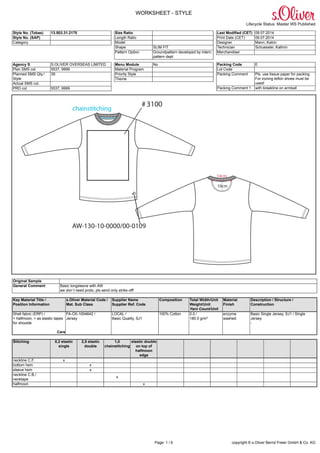 WORKSHEET - STYLE
Lifecycle Status: Master WS Published
Page: 1 / 6 copyright © s.Oliver Bernd Freier GmbH & Co. KG
Style No. (Tobas) 13.503.31.2170
Style No. (SAP)
Category
Size Ratio
Length Ratio
Model
Shape SLIM FIT
Pattern Option Groundpattern developed by intern.
pattern dept
Last Modified (CET) 09.07.2014
Print Date (CET) 09.07.2014
Designer Mann, Katrin
Technician Schuessler, Kathrin
Merchandiser
Agency S S.OLIVER OVERSEAS LIMITED
Plan SMS col. 5537, 9999
Planned SMS Qty./
Style
39
Actual SMS col.
PRD col. 5537, 9999
Menu Module No
Material Program
Priority Style
Theme
Packing Code E
Lot Code
Packing Comment Pls. use tissue paper for packing.
For ironing teflon shoes must be
used!
Packing Comment 1 with breakline on armball
Original Sample
General Comment Basic longsleeve with AW
we don´t need proto, pls send only strike off!
Key Material Title /
Position Information
s.Oliver Material Code /
Mat. Sub Class
Supplier Name
Supplier Ref. Code
Composition Total Width/Unit
Weight/Unit
Yarn Count/Unit
Material
Finish
Description / Structure /
Construction
Shell fabric (ERP) /
+ halfmoon, + as elastic tapes
for shoulde
Care
FA-CK-1004642 /
Jersey
LOCAL /
Basic Quality, SJ1
100% Cotton 0.0 /
180.0 g/m²
enzyme
washed
Basic Single Jersey, SJ1 / Single
Jersey
-
Stitching 0,2 elastic
single
2,5 elastic
double
1,0
chainstitching
elastic double
on top of
halfmoon
edge
neckline C.F. x
bottom hem x
sleeve hem x
neckline C.B./
necktape
x
halfmoon x
 
