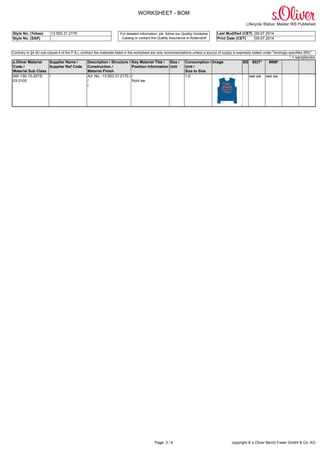 WORKSHEET - BOM
Lifecycle Status: Master WS Published
Style No. (Tobas) 13.503.31.2170 Last Modified (CET) 09.07.2014
Style No. (SAP)
For detailed information, pls. follow our Quality Guideline
Catalog or contact the Quality Assurance in Rottendorf Print Date (CET) 09.07.2014
Page: 3 / 6 copyright © s.Oliver Bernd Freier GmbH & Co. KG
Contrary to §4 (6) sub-clause 4 of the P & L contract the materials listed in the worksheet are only recommendations unless a source of supply is expressly stated under "bindingly specified (BS)"
* = samplecolor
s.Oliver Material
Code /
Material Sub Class
Supplier Name /
Supplier Ref Code
Description / Structure /
Construction /
Material Finish
Key Material Title /
Position Information
Size /
Unit
Consumption /
Unit /
Size to Size
Image BS 5537* 9999*
AW-130-10-2015/
03-3100
/ Art. No.: 13.503.31.2170 /
/
/
/
front aw
1.0 see aw see aw
 