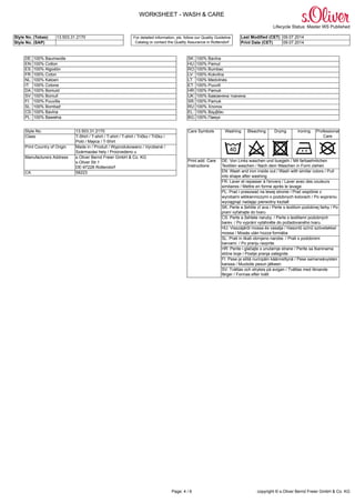 WORKSHEET - WASH & CARE
Lifecycle Status: Master WS Published
Style No. (Tobas) 13.503.31.2170 Last Modified (CET) 09.07.2014
Style No. (SAP)
For detailed information, pls. follow our Quality Guideline
Catalog or contact the Quality Assurance in Rottendorf Print Date (CET) 09.07.2014
Page: 4 / 6 copyright © s.Oliver Bernd Freier GmbH & Co. KG
DE: 100% Baumwolle SK: 100% Bavlna
EN: 100% Cotton HU: 100% Pamut
ES: 100% Algodón RO: 100% Bumbac
FR: 100% Coton LV: 100% Kokvilna
NL: 100% Katoen LT: 100% Medvilnės
IT: 100% Cotone ET: 100% Puuvill
DA: 100% Bomuld HR: 100% Pamuk
SV: 100% Bomull UK: 100% Бавовняна тканина
FI: 100% Puuvilla SR: 100% Pamuk
SL: 100% Bombaž RU: 100% Xлопок
CS: 100% Bavlna EL: 100% Βαμβάκι
PL: 100% Bawełna BG: 100% Памук
Style No. 13.503.31.2170
Class T-Shirt / T-shirt / T-shirt / T-shirt / Tričko / Tričko /
Poló / Majica / T-Shirt
Print Country of Origin Made in / Produit / Wyprodukowano / Vyrobené /
Származási hely / Proizvedeno u
Manufacturers Address s.Oliver Bernd Freier GmbH & Co. KG
s.Oliver Str.1
DE-97228 Rottendorf
CA 58223
Washing Bleaching Drying Ironing Professional
Care
Care Symbols
DE: Von Links waschen und buegeln / Mit farbaehnlichen
Textilien waschen / Nach dem Waschen in Form ziehen
EN: Wash and iron inside out / Wash with similar colors / Pull
into shape after washing
FR: Laver et repasser à l'envers / Laver avec des couleurs
similaires / Mettre en forme après le lavage
PL: Prać i prasować na lewej stronie / Prać wspólnie z
wyrobami włókienniczymi o podobnych kolorach / Po wypraniu
wyciągnąć nadając pierwotny kształt
SK: Perte a žehlite zl`ava / Perte s textilom podobnej farby / Po
praní vyťahajte do tvaru
CS: Perte a žehlete naruby. / Perte s textiliemi podobných
barev. / Po vyprání vytáhněte do požadovaného tvaru.
HU: Visszájáról mossa és vasalja / Hasonló színű szövetekkel
mossa / Mosás után húzza formába
SL: Prati in likati obrnjeno narobe. / Prati s podobnimi
barvami. / Po pranju razprite.
HR: Perite i glačajte s unutarnje strane / Perite sa tkaninama
slične boje / Poslije pranja zategnite
FI: Pese ja silitä nurinpäin käännettynä / Pese samansävyisten
kanssa / Muotoile pesun jälkeen
Print add. Care
Instructions
SV: Tvättas och strykes på avigan / Tvättas med liknande
färger / Formas efter tvätt
 