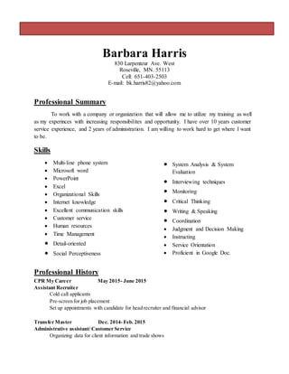 Barbara Harris
830 Larpenteur Ave. West
Roseville, MN. 55113
Cell: 651-403-2503
E-mail: bk.harris82@yahoo.com
Professional Summary
To work with a company or organization that will allow me to utilize my training as well
as my experinces with increasing responsibilites and opportunity. I have over 10 years customer
service experience, and 2 years of administration. I am willing to work hard to get where I want
to be.
Skills
 Multi-line phone system
 Microsoft word
 PowerPoint
 Excel
 Organizational Skills
 Internet knowledge
 Excellent communication skills
 Customer service
 Human resources
 Time Management
 Detail-oriented
 Social Perceptiveness
 System Analysis & System
Evaluation
 Interviewing techniques
 Monitoring
 Critical Thinking
 Writing & Speaking
 Coordination
 Judgment and Decision Making
 Instructing
 Service Orientation
 Proficient in Google Doc.
Professional History
CPR My Career May 2015- June 2015
Assistant Recruiter
Cold call applicants
Pre-screen for job placement
Set up appointments with candidate for head recruiter and financial advisor
Transfer Master Dec. 2014- Feb. 2015
Administrative assistant/ Customer Service
Organizing data for client information and trade shows
 