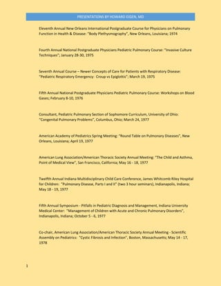 1
PRESENTATIONS BY HOWARD EIGEN, MD
Eleventh Annual New Orleans International Postgraduate Course for Physicians on Pulmonary
Function in Health & Disease: “Body Plethysmography”, New Orleans, Louisiana; 1974
Fourth Annual National Postgraduate Physicians Pediatric Pulmonary Course: “Invasive Culture
Techniques”; January 28-30, 1975
Seventh Annual Course – Newer Concepts of Care for Patients with Respiratory Disease:
“Pediatric Respiratory Emergency: Croup vs Epiglottis”; March 19, 1975
Fifth Annual National Postgraduate Physicians Pediatric Pulmonary Course: Workshops on Blood
Gases; February 8-10, 1976
Consultant, Pediatric Pulmonary Section of Sophomore Curriculum, University of Ohio:
“Congenital Pulmonary Problems”, Columbus, Ohio; March 24, 1977
American Academy of Pediatrics Spring Meeting: “Round Table on Pulmonary Diseases”, New
Orleans, Louisiana; April 19, 1977
American Lung Association/American Thoracic Society Annual Meeting: "The Child and Asthma,
Point of Medical View", San Francisco, California; May 16 - 18, 1977
Twelfth Annual Indiana Multidisciplinary Child Care Conference, James Whitcomb Riley Hospital
for Children: "Pulmonary Disease, Parts I and II” (two 3 hour seminars), Indianapolis, Indiana;
May 18 - 19, 1977
Fifth Annual Symposium - Pitfalls in Pediatric Diagnosis and Management, Indiana University
Medical Center: "Management of Children with Acute and Chronic Pulmonary Disorders",
Indianapolis, Indiana; October 5 - 6, 1977
Co-chair, American Lung Association/American Thoracic Society Annual Meeting - Scientific
Assembly on Pediatrics: "Cystic Fibrosis and Infection", Boston, Massachusetts; May 14 - 17,
1978
 